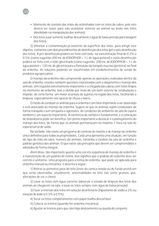 188



      • Momento de contato das mãos do ordenhador com os tetos da cabra, pois este
        deverá ser suave para não ocasionar estresse ao animal ou lesão nos tetos
        (docilidade na manipulação dos animais).
      • Dos tetos (usar somente toalhas descartáveis e água de baixa pressão para lavagem
        dos tetos).
      2) Diminuir a contaminação já existente da superfície dos tetos: para atingir esse
objetivo, contamos com dois procedimentos de desinfecção dos tetos (pré e pós-desinfecção
dos tetos). A pré-desinfecção poderá ser feita com iodo, na concentração final de 0,3% a
0,5% (como sugestão 200 mL de IODOPHOR + 1 L de água potável) e a pós-desinfecção
poderá ser feita com o iodo glicerinado (como sugestão: 200 mL de IODOPHOR + 1 L de
água potável + 120 mL de glicerina para a formação do tampão mucoso (protetor) ao final
da ordenha. As soluções poderão ser encontradas em estabelecimentos de venda de
produtos agropecuários.
      O manejo da ordenha não compreende apenas as operações realizadas dentro da
sala de ordenha, envolve também questões relacionadas com o alojamento e manejo dos
animais. Um requisito extremamente importante é a chegada das cabras com tetos limpos
no momento da ordenha. Isso é obtido por meio de um bom sistema de estabulação e
impede, de certa forma, um maior acúmulo de sujeiras na região dos tetos, facilitando a
limpeza, especialmente nas épocas de chuva e barro.
      O modo de conduzir os animais para a ordenha é um fator importante a ser observado
e está associado ao manejo da ordenha. Sugere-se que os animais sejam conduzidos de
forma tranqüila e sem atropelos e agressões. As condições do ambiente da sala de espera
também é um aspecto importante. A existência de sombra é fundamental, e a colocação
de bebedouros pode ser benéfica. Um ponto importante a destacar é o planejamento do
manejo dos lotes, de forma que os animais permaneçam no máximo 1 hora na sala de
espera/curral de saída.
      Na verdade, não existe um programa de controle de mastite e de manejo de ordenha
único definitivo para todas as propriedades. Cada uma apresenta uma situação, em função
do tipo de mão-de-obra, número de animais, tamanho e modelo da sala de ordenha e
padrão genético dos animais. O que existe são princípios que devem ser compreendidos e
adotados de forma integral.
      Além disso, tão importante quanto uma correta seqüência de manejo de ordenha é
a manutenção de um padrão de rotina. Isso significa que o padrão de ordenha deve ser
correto e uniforme. Uma proposta para a rotina de ordenha, que pode ser aplicada para
ordenha manual ou mecânica, é descrita a seguir:
      1) Retirar os primeiros jatos de leite (teste da caneca telada ou de fundo preto) em
que serão observadas, visualmente, anormalidades no leite tais como grumos, pus,
alterações de cor e cheiro.
     2) Lavar os tetos com água corrente (observar o estado de limpeza dos tetos dos
animais ao chegarem na sala, e lavar os tetos sempre com água de baixa pressão).
      3) Fazer a imersão dos tetos em solução desinfetante (hipoclorito de sódio a 2% ou
solução de Iodo a 0,3% a 0,5%).
      4) Secar os tetos completamente com papel toalha descartável.
      5) Colocar as teteiras (quando for ordenha mecânica).
      6) Ajustar as teteiras para que não haja deslizamento ou queda do conjunto.
 
