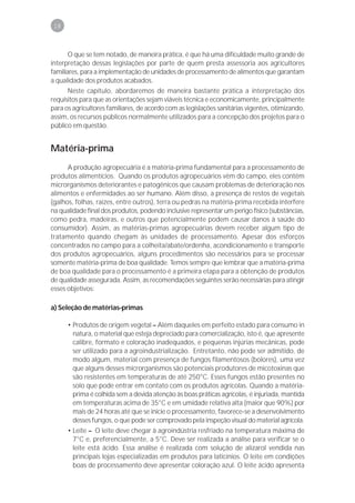 18



       O que se tem notado, de maneira prática, é que há uma dificuldade muito grande de
interpretação dessas legislações por parte de quem presta assessoria aos agricultores
familiares, para a implementação de unidades de processamento de alimentos que garantam
a qualidade dos produtos acabados.
      Neste capítulo, abordaremos de maneira bastante prática a interpretação dos
requisitos para que as orientações sejam viáveis técnica e economicamente, principalmente
para os agricultores familiares, de acordo com as legislações sanitárias vigentes, otimizando,
assim, os recursos públicos normalmente utilizados para a concepção dos projetos para o
público em questão.


Matéria-prima
      A produção agropecuária é a matéria-prima fundamental para a processamento de
produtos alimentícios. Quando os produtos agropecuários vêm do campo, eles contêm
microrganismos deteriorantes e patogênicos que causam problemas de deterioração nos
alimentos e enfermidades ao ser humano. Além disso, a presença de restos de vegetais
(galhos, folhas, raízes, entre outros), terra ou pedras na matéria-prima recebida interfere
na qualidade final dos produtos, podendo inclusive representar um perigo físico (substâncias,
como pedra, madeiras, e outros que potencialmente podem causar danos à saúde do
consumidor). Assim, as matérias-primas agropecuárias devem receber algum tipo de
tratamento quando chegam às unidades de processamento. Apesar dos esforços
concentrados no campo para a colheita/abate/ordenha, acondicionamento e transporte
dos produtos agropecuários, alguns procedimentos são necessários para se processar
somente matéria-prima de boa qualidade. Temos sempre que lembrar que a matéria-prima
de boa qualidade para o processamento é a primeira etapa para a obtenção de produtos
de qualidade assegurada. Assim, as recomendações seguintes serão necessárias para atingir
esses objetivos:

a) Seleção de matérias-primas

      • Produtos de origem vegetal – Além daqueles em perfeito estado para consumo in
        natura, o material que esteja depreciado para comercialização, isto é, que apresente
        calibre, formato e coloração inadequados, e pequenas injúrias mecânicas, pode
        ser utilizado para a agroindustrialização. Entretanto, não pode ser admitido, de
        modo algum, material com presença de fungos filamentosos (bolores), uma vez
        que alguns desses microrganismos são potenciais produtores de micotoxinas que
        são resistentes em temperaturas de até 250°C. Esses fungos estão presentes no
        solo que pode entrar em contato com os produtos agrícolas. Quando a matéria-
        prima é colhida sem a devida atenção às boas práticas agrícolas, é injuriada, mantida
        em temperaturas acima de 35°C e em umidade relativa alta (maior que 90%) por
        mais de 24 horas até que se inicie o processamento, favorece-se a desenvolvimento
        desses fungos, o que pode ser comprovado pela inspeção visual do material agrícola.
      • Leite – O leite deve chegar à agroindústria resfriado na temperatura máxima de
        7°C e, preferencialmente, a 5°C. Deve ser realizada a análise para verificar se o
        leite está ácido. Essa análise é realizada com solução de alizarol vendida nas
        principais lojas especializadas em produtos para laticínios. O leite em condições
        boas de processamento deve apresentar coloração azul. O leite ácido apresenta
 
