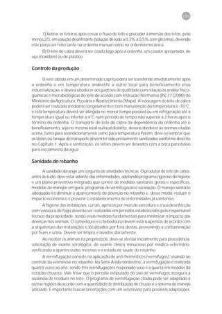 189



      7) Retirar as teteiras após cessar o fluxo de leite e proceder à imersão dos tetos, pelo
menos 2/3, em solução desinfetante (solução de iodo a 0,3% a 0,5% com glicerina), devendo
este passo ser feito tanto na ordenha manual como na ordenha mecânica.
      8) O leite de cabra deverá ser coado logo após a ordenha, em coador apropriado, de
aço inoxidável ou de plástico.

Controle da produção

       O leite obtido em um determinado capril poderá ser transferido imediatamente após
a ordenha e em temperatura ambiente a outro local para beneficiamento e/ou
industrialização, e deverá obedecer aos padrões de qualidade com relação às análise físico-
químicas e microbiológicas do leite de acordo com Instrução Normativa (IN) 37 (2000) do
Ministério da Agricultura, Pecuária e Abastecimento (Mapa). A estocagem do leite de cabra
poderá ser realizada mediante congelamento e com manutenção da temperatura a -18°C,
e esta temperatura deverá ser atingida no menor tempo possível ou em refrigeração até à
temperatura igual ou inferior a 4°C num período de tempo não superior a 2 horas após o
término da ordenha. O transporte de leite de cabra da dependência da ordenha até o
beneficiamento, seja no mesmo local ou local distante, deverá obedecer às normas citadas
acima, tanto para acondicionamento como para temperatura Porém, deve-se lembrar que
os latões ou tanque de transporte devem ter sido previamente sanitizados conforme descrito
no Capítulo 1. Após a sanitização, os latões devem ser deixados com a boca para baixo
para escoamento da água.

Sanidade do rebanho

      A sanidade abrange um conjunto de atividades técnicas. O produtor de leite de cabra,
antes de tudo, deve estar adiante das enfermidades, adotando programa rigoroso de higiene
e um plano preventivo integrado que conste de medidas sanitárias gerais e específicas,
medidas de manejos em geral, programas de vermifugação e vacinação. O manejo sanitário
adequado irá diminuir o aparecimento de doenças no rebanho e, desse modo, reduzir o
impacto econômico e prevenir o estabelecimento de enfermidades já existentes.
      A higiene das instalações, currais, apriscos por meio de varredura e a sua desinfecção
com vassoura de fogo deverão ser realizadas em períodos estabelecidos pelo responsável
técnico da propriedade, sendo essas medidas fundamentais para minimizar o impacto das
doenças nos animais. O comedouro e o bebedouro devem está suspensos de acordo com
a arquitetura das instalações e localizados por fora destas, prevenindo a contaminação
por fezes e urina. Devem ser limpos e lavados diariamente.
       Ao receber os animais na propriedade, deve-se atentar inicialmente para procedência,
solicitação de exame sorológico, de exame clínico minucioso por médico-veterinário,
verificando a aparência dos mesmos e o estado de saúde do rebanho.
       A vermifugação consiste na aplicação de anti-helmínticos (vermífugos), visando ao
controle da verminose no rebanho. No Semi-Árido nordestino, a vermifugação é realizada
quatro vezes ao ano, sendo três vermifugações no período seco e a quarta em meados da
estação chuvosa. Vale frisar que o período estipulado do uso de vermífugos assegura a
ausência de resíduos no leite. O programa de vermifugação citado pode ser adaptado a
outras regiões de acordo com a quantidade de distribuição de chuvas e o sistema de manejo
utilizado. É importante buscar orientações com um veterinário para possíveis adaptações.
 