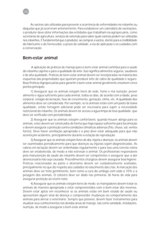 190



      As vacinas são utilizadas para prevenir a ocorrência de enfermidades no rebanho ou
daquelas que já ocorreram anteriormente. Para estabelecer um calendário de vacinações,
o produtor deve obter informações das entidades que trabalham na agropecuária, como
secretarias de agricultura, serviços de extensão para saber quais vacinas podem ser utilizadas
nos rebanhos. É fundamental que o produtor, ao comprar a vacina, atente para a credibilidade
do fabricante e do fornecedor, o prazo de validade, a via de aplicação e os cuidados com
a conservação.


Bem-estar animal

       A aplicação de práticas de manejo para o bem-estar animal contribui para a saúde
do rebanho caprino e para a qualidade do leite. Isso significa alimentos seguros, saudáveis
e de alta qualidade. Práticas de bem-estar animal devem ser incorporadas na maioria dos
esquemas das propriedades que queiram produzir leite de cabra de qualidade e seguro.
Boas Práticas Agropecuárias para garantir o bem-estar animal geralmente envolvem cinco
pontos principais:
      1) Assegurar que os animais estejam livres de sede, fome e má nutrição: prover
alimento e água suficiente para cada animal, todos os dias, de acordo com a idade, peso
corporal, estágio da lactação, fase de crescimento, gestação, clima, etc. A qualidade dos
alimentos deve ser considerada. Por exemplo, se os animais estão com um pasto de baixa
qualidade, então forragem adicional pode ser necessária para suprir a necessidade
nutricional do rebanho. Os animais devem ter acesso a água limpa de boa qualidade, que
deve ser verificada com periodicidade.
      2) Assegurar que os animais estejam confortáveis: quando houver abrigo para os
animais, estes devem ser construídos de forma que haja espaço suficiente para locomoção
e devem assegurar a proteção contra condições climáticas adversas (frio, chuva, sol, ventos
fortes). Deve haver ventilação apropriada e o piso deve estar adequado para que não
aconteçam acidentes, principalmente durante a estação de reprodução.
      3) Assegurar que os animais estejam livres de dor, injúria e doenças: os animais devem
ser examinados periodicamente para que doenças ou injúrias sejam diagnosticadas. As
cabras em lactação devem ser ordenhadas regularmente e para isso uma correta rotina
deve ser estabelecida, de modo a não estressar o animal. Os profissionais responsáveis
pela manutenção da saúde do rebanho devem ser competentes e assegurar que a dor
desnecessária não seja causada. Procedimentos cirúrgicos devem assegurar boa higiene.
Práticas relacionadas ao parto e desmame devem ser cuidadosamente avaliadas,
principalmente no que diz respeito aos cuidados no nascimento das crias. A marcação dos
animais deve ser feita gentilmente, bem como a cura do umbigo com iodo a 10% e a
pesagem dos animais. O colostro deve ser dado nas primeiras 36 horas de vida para
assegurar proteção ao recém-nato.
       4) Assegurar que os animais estejam livres de medo: os manejadores devem tratar os
animais de maneira apropriada e estar comprometidos com o bem-estar dos mesmos.
Devem estar aptos em reconhecer se os animais estão em bom estado de saúde ou
apresentam algum sinal de doença e compreender mudanças no comportamento dos
animais para alertar o veterinário. Sempre que possível, devem fazer treinamentos para
atualizar seus conhecimentos nas devidas áreas de manejo, tais como sanidade, instalações,
nutrição, de modo a assegurar o bem estar animal.
 