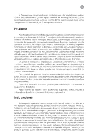 191



      5) Assegurar que os animais tenham condições para estar ajustados aos padrões
normais de comportamento: garantir espaço suficiente aos animais para que eles possam
exercer suas atividades normais, como por exemplo dormir ou se reproduzir. Cada animal
deve possuir cochos com espaço suficiente para se alimentar.


Instalações

       As instalações consistem em todas aquelas construções e equipamentos necessários
ao manejo geral da exploração leiteira. O planejamento inicial adequado é importante,
tendo-se em mente o tipo de instalação, a localização, sua orientação, o baixo custo de
construção, da manutenção, da resistência e durabilidade. Devem ser funcionais, permitir
bem-estar e conforto, fácil higienização (limpeza e desinfecção). As instalações podem
minimizar ou predispor os animais às doenças, e, desse modo, para uma boa instalação,
deve-se observar a ventilação, a temperatura e a umidade do ambiente, a capacidade de
lotação, evitando superlotação e o mal uso das mesmas. Dependendo do tipo do sistema
utilizado, ou seja, intensivo (confinamento) e semi-intensivo, os apriscos podem ser de piso
ripado suspenso ou em chão batido, respectivamente. Os apriscos devem ser divididos em
vários compartimentos ou baias, para acomodar as diferentes categorias de animais.
      Em aprisco de piso ripado, a limpeza deverá ser realizada semanalmente, e a retirada
do esterco, mensal. Em aprisco de chão batido ou nos currais/chiqueiro, a limpeza em geral
deverá ser realizada a cada 2 dias, ou pelo menos semanalmente, sendo o esterco colocado
em local apropriado (longe da sala de ordenha e de riachos, córregos ou nascentes), de
preferência em esterqueira.
       É importante frisar que a sala de ordenha deve ser localizada distante dos apriscos e
currais, evitando as chances de o leite absorver odores desagradáveis. Um ambiente contíguo
à sala de ordenha deve conter pias, lavatórios, para que o pessoal envolvido possa fazer
lavagem das mãos.
     Deve existir instalação adequada para limpeza e desinfecção dos utensílios e
equipamentos de trabalho.
     Após o término do trabalho, todos os utensílios, as paredes, o chão, incluídos a
ordenhadeira, deverão ser rigorosamente lavados e higienizados.

Meio ambiente

        A maior parte da poluição causada pela produção animal, incluindo a produção de
leite de cabra, é causada por esterco, dejetos, perdas da ensilagem, restos de adubos ou
fertilizantes, etc. As Boas Práticas Agropecuárias devem ser implantadas para que o meio
ambiente esteja em harmonia com a produção de leite. As áreas para estocagem de adubos
e produtos químicos devem ser posicionadas na propriedade de modo a não comprometer
áreas de produção de alimentos, nascentes de água ou rios, açudes e reservatórios. Devem
ser constantemente inspecionadas para minimizar os riscos de poluição. Assegurar que a
aplicação de agentes químicos usados na lavoura (fertilizantes, herbicidas e inseticidas)
seja controlada e não sejam aplicados em quantidades tóxicas. Atentar para que produtos
químicos não sejam despejados em rios, açudes ou lagoas. O material residual e frascos
desses produtos devem ser dispensados em locais apropriados e seguros. Com relação aos
produtos químicos, usados no tratamento de alimentos ou componentes da alimentação
 