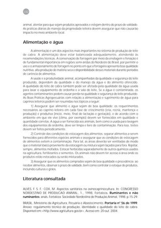 192



animal, atentar para que sejam produtos aprovados e estejam dentro do prazo de validade.
As práticas diárias de manejo da propriedade leiteira devem assegurar que não causarão
impacto no meio ambiente local.


Alimentação e água
       A alimentação é um dos aspectos mais importantes no sistema de produção de leite
de cabra. A alimentação deve estar balanceada adequadamente, atendendo às
recomendações técnicas. A conservação de forragem por meio da ensilagem e fenação é
de fundamental importância em regiões semi-áridas do Nordeste do Brasil, por permitir o
uso e o armazenamento de forragem no ponto em que a forrageira apresenta boa qualidade
nutritiva, alta produção de matéria seca e disponibilidade desses materiais durante períodos
de carência de alimentos.
       A saúde e a produtividade animal, acompanhadas da qualidade e segurança do leite
produzido, dependem da qualidade e do manejo da água e do alimento oferecido.
A qualidade do leite de cabra também pode ser afetada pela qualidade da água usada
para lavar o equipamento de ordenha e a sala de leite. Se a água é contaminada, os
agentes contaminantes podem causar perda na qualidade e segurança do leite produzido.
As Boas Práticas Agropecuárias com relação a alimentação e suprimento de água para
caprinos leiteiros podem ser resumidas nos tópicos a seguir:
       1) Assegurar que alimento e água sejam de boa qualidade: os requerimentos
necessários ao caprino leiteiro em cada fase de crescimento (cria, recria, mantença e
produção) e produtiva (início, meio, final de lactação e gestação), e de acordo com o
ambiente em que ele vive (clima, por exemplo) devem ser fornecidos em qualidade e
quantidade corretas. A água a ser fornecida aos animais, bem como a usada para lavagem
dos equipamentos de ordenha, deve ser limpa e livre de contaminação. Para isso, testes
devem ser feitos periodicamente.
       2) Controle das condições de estocagem dos alimentos: separar alimentos a serem
fornecidos para diferentes espécies animais e assegurar que as condições de estocagem
de alimentos evitem a contaminação. Para tal, as áreas deverão ser ventiladas de modo
que o material tóxico proveniente da estocagem ou mistura sejam laçados para fora. Rejeitar,
sempre, alimentos mofados. Estocar herbicidas separadamente de outros químicos usados
na agricultura, fertilizantes e sementes. Os animais não devem ter acesso à área onde os
produtos estão estocados ou serão misturados.
       3) Assegurar que os alimentos comprados sejam de boa qualidade e procedência: ao
receber alimentos, observar o prazo de validade, bem como controlar o estoque de produtos,
incluindo culturas e grãos.


Literatura consultada

ALVES, F. S. F.; COX, M. Aspectos sanitários na ovinocaprinocultura. In: CONGRESSO
NORDESTINO DE PRODUCAO ANIMAL, 1., 1998, Fortaleza. Ruminantes e não
ruminantes: anais. Fortaleza: Sociedade Nordestina de Produção Animal, 1998. p.15-29.
BRASIL. Ministério da Agricultura, Pecuária e Abastecimento. Portaria n° 56 de 1999.
Anexo: regulamento técnico de produção, identidade e qualidade do leite de cabra.
Disponível em:<http://www.agricultura.gov.br>. Acesso em: 20 out. 2004.
 