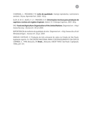 193



CHAPAVAL, L.; PIEKARSKI, P. R. Leite de qualidade: manejo reprodutivo, nutricional e
sanitário. Viçosa: Aprenda Fácil, 2000. 183 p.

ELOY, A. M. X.; ALVES, F. S. F.; PINHEIRO, R. R. Orientações técnicas para produção de
caprinos e ovinos em regiões tropicais. Sobral, CE: Embrapa Caprinos, 2001. 80 p.
FAO. Food and Agriculture Organization of the United Nations. Disponível em: <http:/
/www.fao.org>. Acesso em: 30 set.2004.

IMPORTÂNCIA da melhoria da qualidade do leite. Disponível em: <http://www.dta.ufv.br/
Minaslac/artigos>. Acesso em: 26 jul. 2004
VARGAS CASTILHO, V. Produção de leite artesanal de cabra no Estado de São Paulo:
legislação vigente. In: ENCONTRO NACIONAL PARA O DESENVOLVIMENTO DA ESPECIE
CAPRINA, 5., 1998, Botucatu, SP. Anais... Botucatu: UNESP: FMVZ; São Paulo: Capripaulo,
1998. p.81-101.
 