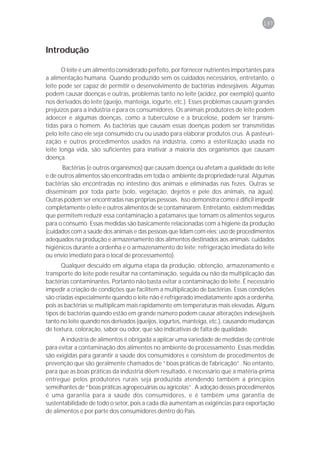 197



Introdução

       O leite é um alimento considerado perfeito, por fornecer nutrientes importantes para
a alimentação humana. Quando produzido sem os cuidados necessários, entretanto, o
leite pode ser capaz de permitir o desenvolvimento de bactérias indesejáveis. Algumas
podem causar doenças e outras, problemas tanto no leite (acidez, por exemplo) quanto
nos derivados do leite (queijo, manteiga, iogurte, etc.). Esses problemas causam grandes
prejuízos para a indústria e para os consumidores. Os animais produtores de leite podem
adoecer e algumas doenças, como a tuberculose e a brucelose, podem ser transmi-
tidas para o homem. As bactérias que causam essas doenças podem ser transmitidas
pelo leite caso ele seja consumido cru ou usado para elaborar produtos crus. A pasteuri-
zação e outros procedimentos usados na indústria, como a esterilização usada no
leite longa vida, são suficientes para inativar a maioria dos organismos que causam
doença.
      Bactérias (e outros organismos) que causam doença ou afetam a qualidade do leite
e de outros alimentos são encontradas em toda o ambiente da propriedade rural. Algumas
bactérias são encontradas no intestino dos animais e eliminadas nas fezes. Outras se
disseminam por toda parte (solo, vegetação, dejetos e pele dos animais, na água).
Outras podem ser encontradas nas próprias pessoas. Isso demonstra como é difícil impedir
completamente o leite e outros alimentos de se contaminarem. Entretanto, existem medidas
que permitem reduzir essa contaminação a patamares que tornam os alimentos seguros
para o consumo. Essas medidas são basicamente relacionadas com a higiene da produção
(cuidados com a saúde dos animais e das pessoas que lidam com eles; uso de procedimentos
adequados na produção e armazenamento dos alimentos destinados aos animais; cuidados
higiênicos durante a ordenha e o armazenamento do leite; refrigeração imediata do leite
ou envio imediato para o local de processamento).
       Qualquer descuido em alguma etapa da produção, obtenção, armazenamento e
transporte do leite pode resultar na contaminação, seguida ou não da multiplicação das
bactérias contaminantes. Portanto não basta evitar a contaminação do leite. É necessário
impedir a criação de condições que facilitem a multiplicação de bactérias. Essas condições
são criadas especialmente quando o leite não é refrigerado imediatamente após a ordenha,
pois as bactérias se multiplicam mais rapidamente em temperaturas mais elevadas. Alguns
tipos de bactérias quando estão em grande número podem causar alterações indesejáveis
tanto no leite quando nos derivados (queijos, iogurtes, manteiga, etc.), causando mudanças
de textura, coloração, sabor ou odor, que são indicativas de falta de qualidade.
      A indústria de alimentos é obrigada a aplicar uma variedade de medidas de controle
para evitar a contaminação dos alimentos no ambiente de processamento. Essas medidas
são exigidas para garantir a saúde dos consumidores e consistem de procedimentos de
prevenção que são geralmente chamados de “boas práticas de fabricação”. No entanto,
para que as boas práticas da indústria dêem resultado, é necessário que a matéria-prima
entregue pelos produtores rurais seja produzida atendendo também a princípios
semelhantes de “boas práticas agropecuárias ou agrícolas”. A adoção desses procedimentos
é uma garantia para a saúde dos consumidores, e é também uma garantia de
sustentabilidade de todo o setor, pois a cada dia aumentam as exigências para exportação
de alimentos e por parte dos consumidores dentro do País.
 
