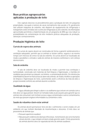 198



Boas práticas agropecuárias
aplicadas à produção de leite

      Este capítulo descreve os procedimentos para a produção de leite em pequenas
propriedades, nas quais o número de vacas normalmente não excede a 10, geralmente
não utilizam máquinas de ordenha, não dispõem de equipamento de refrigeração e
transportam o leite em latões até o centro de refrigeração ou até o laticínio. As informações
apresentadas permitirão a implementação de um programa de BPA que visa reduzir as
probabilidades de contaminação do leite mediante práticas adequadas de produção,
obtenção e armazenamento.

Produção higiênica de leite
Currais de espera dos animais

      Os currais de espera devem ser construídos de forma a garantir sombreamento e
ventilação adequados, permitir que os animais se sintam calmos, seguros e ao mesmo
tempo com interesse de entrar na sala de ordenha. Os currais devem ser localizados de
modo a possibilitar a entrada e saída de animais de maneira confortável e sem esforço
desnecessário.

Sala de ordenha

      A sala de ordenha deve ser localizada de modo a permitir boa ventilação e
luminosidade, construída com materiais de fácil limpeza e higienização, e mantida em
condições que previnam ou reduzam, ao mínimo, a contaminação do leite. Os retireiros (ou
ordenhadores) devem ter fácil acesso ao úbere dos animais, de modo a facilitar as operações
de limpeza e higienização de tetos, aumentando assim a eficiência da mão-de-obra e
proporcionando conforto aos animais durante a ordenha.

Qualidade da água

       A água utilizada para limpar o úbere e os vasilhames que entram em contato com o
leite deve ser água potável. Devem ser tomadas todas as precauções para garantir que os
animais não consumam nem tenham acesso a água contaminada e outros contaminantes
do meio que possam originar enfermidades ou contaminar o leite.

Saúde do rebanho e bem-estar animal

     Os animais devem permanecer livres de dor e sofrimento e serem criados em um
ambiente em que tenham liberdade de movimentação e descanso. O leite deve ser
proveniente de animais que:
      • Possuam aparência saudável.
      • Não possuam evidência de doenças infecciosas, transmissíveis aos seres humanos
        através do leite, e que estejam em bom estado geral de saúde. O leite proveniente
        de animais doentes deve ser separado do leite de animais saudáveis.
 