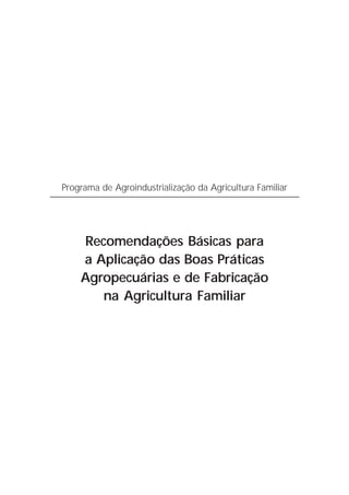Programa de Agroindustrialização da Agricultura Familiar




    Recomendações Básicas para
    a Aplicação das Boas Práticas
    Agropecuárias e de Fabricação
       na Agricultura Familiar
 