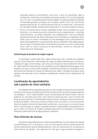 19



        coloração violeta ou avermelhada, neste teste, e deve ser descartado. Após o
        recebimento, o leite deve ser imediatamente pasteurizado a 72°C por 20 segundos
        ou a 75°C por 15 segundos (pasteurização rápida). Se a pasteurização for realizada
        em batelada (panelas ou tanques, por exemplo), utiliza-se 65°C por 20 minutos
        (pasteurização lenta). Se o processamento não for no mesmo dia, o leite deverá
        ser estocado resfriado, à temperatura máxima de 4°C, em até no máximo 24 horas.
      • Carnes – As carnes devem chegar embaladas (caixas, sacos de plástico ou outro
        material) e em temperaturas de resfriamento ou de congelamento, e mantidas
        respectivamente, na câmara frigorífica e de congelamento. Uma vez utilizadas
        para processamento não devem voltar para serem resfriadas ou congeladas. Desse
        modo, deve-se utilizar a totalidade de uma embalagem para o processamento.
        Após o descongelamento, o processamento deve ser realizado o mais rápido possível,
        uma vez que a microbiota inicial, normalmente presente nas carnes, pode atingir
        níveis onde se inicia o processo de deterioração, mesmo se estocada em
        temperaturas de refrigeração.

b) Sanitização de produtos de origem vegetal

      A sanitização compreende duas etapas básicas que são a retirada das sujidades
grossas e finas (limpeza) e a diminuição da carga microbiana (desinfecção). A limpeza é
realizada em água corrente limpa, com uma concentração de cloro residual livre mínima
de 1 ppm (verificar como alcançar essas condições no item Abastecimento de água, neste
capítulo), até que se remova toda a sujidade. A desinfecção deverá ser realizada por meio
da imersão do material em solução de hipoclorito de sódio a 100 ppm (o preparo dessa
solução está mostrado no item Limpeza e desinfecção, também neste capítulo) por 20
minutos.


Localização da agroindústria
sob o ponto de vista sanitário
       Os estabelecimentos agroindustriais devem estar situados em locais livres de acúmulos
de lixo ou em locais que não sejam provenientes de aterro de lixo ou outros resíduos químicos
ou biológicos. Esses resíduos podem causar contaminação do lençol freático, além de
poderem ser carreados pelo vento, sob a forma de partículas leves, para o interior das
áreas de processamento, contaminando matérias-primas, produtos em processamento e
produtos acabados. Antes de se construir a fábrica, deve-se verificar se o terreno previsto
não está situado em local com depressões ou desníveis, uma vez que, em caso de chuvas
fortes, o terreno pode vir a alagar, causando transtorno à agroindústria, principalmente no
que se refere ao retorno de resíduos sanitários presentes nas tubulações e instalações
hidráulicas (abastecimento de água potável) e sanitárias.


Vias internas de acesso
       O perímetro do prédio (área de contorno do prédio) deve ter uma espécie de calçada
ou assemelhado com 1 m de largura, e com seu nível superior interno à mesma altura do
nível de assentamento do piso da agroindústria, e com um caimento de 2% em direção ao
limite externo da calçada. Esse caimento faz com que a água oriunda de lavagens e
 