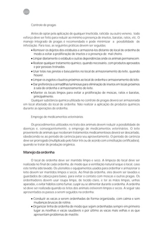 200



      Controle de pragas

      Antes de optar pela aplicação de qualquer inseticida, raticida ou outro veneno, todo
esforço deve ser feito para reduzir ao mínimo a presença de insetos, baratas, ratos, etc. O
manejo integrado de pragas é recomendado e pode minimizar a possibilidade de
infestação. Para isso, as seguintes práticas devem ser seguidas:
      • Remover os dejetos dos estábulos e armazená-los distante do local de ordenha de
        modo a evitar a proliferação de insetos e a presença de mal cheiro.
      • Limpar diariamente o estábulo e outras dependências onde os animais permanecem.
      • Realizar qualquer tratamento químico, quando necessário, com produtos aprovados
        e por pessoas treinadas.
      • Usar telas nas janelas e basculantes no local de armazenamento do leite, quando
        houver.
      • Limpar os esgotos e bueiros próximos ao local de ordenha e armazenamento do leite.
      • Dar preferência a armadilhas luminosas para eliminação de insetos em locais próximos
        à sala de ordenha e armazenamento do leite.
      • Manter os locais limpos para evitar a proliferação de moscas, ratos e baratas,
        principalmente.
      Qualquer substância química utilizada no controle de pragas deverá ser armazenada
em local afastado do local de ordenha. Não realizar a aplicação de produtos químicos
durante as operações de ordenha.

      Emprego de medicamentos veterinários

      Os procedimentos utilizados no trato dos animais devem reduzir a possibilidade de
doenças e, conseqüentemente, o emprego de medicamentos veterinários. O leite
proveniente de animais que receberam tratamentos medicamentosos deverá ser descartado,
obedecendo-se ao período de carência para seu aproveitamento. O período de carência
deve ser prorrogado (multiplicado pelo fator três ou de acordo com a instituição certificadora),
quando se tratar de produção orgânica.

Manejo da ordenha

       O local de ordenha deve ser mantido limpo e seco. A limpeza do local deve ser
realizada no final de cada ordenha, de modo que a ventilação natural seque o local, caso
este tenha sido lavado. Os utensílios e equipamentos usados para ordenhar e armazenar o
leite devem ser mantidos limpos e secos. Ao final da ordenha, eles devem ser lavados e
guardados de cabeça para baixo, para evitar o contato com moscas e outras pragas. Os
ordenhadores devem usar roupa limpa, de tecido claro, e ter as mãos limpas, unhas
aparadas, e evitar hábitos como fumar, cuspir ou se alimentar durante a ordenha. A ordenha
só deve ser realizada quando os tetos dos animais estiverem limpos e secos. A seguir são
apresentados os passos a serem seguidos na ordenha:

      • Conduzir as vacas a serem ordenhadas de forma organizada, com calma e sem
        mudanças bruscas de rotina.
      • Organizar linha de ordenha de modo que sejam ordenhadas sempre em primeiro
        lugar as novilhas e vacas saudáveis e por último as vacas mais velhas e as que
        apresentam problemas de mastite.
 