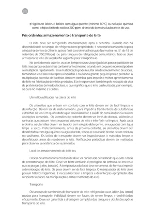 202



      • Higienizar latões e baldes com água quente (mínimo 80ºC) ou solução química
        como o hipoclorito de sódio a 200 ppm, drenando bem a solução antes do uso.

Pós-ordenha: armazenamento e transporte do leite

      O leite deve ser refrigerado imediatamente após a ordenha. Quando não há
disponibilidade de tanque de refrigeração na propriedade, é necessário transportá-lo para
a indústria dentro de 2 horas após o final da ordenha (Instrução Normativa no. 51 de 18 de
setembro de 2002/Mapa) ou para tanques de refrigeração comunitários. Não se deve
armazenar o leite até a ordenha seguinte para transportá-lo.
        No período mais quente, as altas temperaturas são prejudiciais para a qualidade do
leite. Isso porque as bactérias contaminantes (mesmo estando em pequeno número) podem
se multiplicar rapidamente. Essa multiplicação pode resultar em desenvolvimento de acidez,
tornando o leite inaceitável para a indústria e causando grande prejuízo para o produtor. A
multiplicação excessiva de bactérias também contribui para impedir o melhor aproveitamento
do leite na fabricação de vários produtos. Ela é responsável também pela redução da vida
de prateleira dos derivados lácteos, o que significa que o leite pasteurizado, por exemplo,
só dura no máximo 2 a 3 dias.

      Utensílios utilizados na coleta do leite

      Os utensílios que entram em contato com o leite devem ser de fácil limpeza e
desinfecção. Devem ser de material inerte, para impedir a transferência de substâncias
estranhas ao leite em quantidades que envolvam risco à saúde do consumidor ou causem
alterações sensoriais. Os utensílios de ordenha devem ser livres de dobras, saliências e
ranhuras que possam reter pequenos volumes de leite e interferir na limpeza. Após cada
ordenha, os utensílios devem ser lavados com solução detergente, enxaguados com água
limpa e secos. Preferencialmente, antes da próxima ordenha, os utensílios devem ser
desinfetados com água quente ou água clorada, tendo-se o cuidado de não deixar resíduos
no vasilhame. Os latões de transporte devem ser inspecionados e mantidos limpos e
desinfetados antes de receberem o leite. Verificações periódicas devem ser realizadas
para observar a existência de vazamentos.

      Local de armazenamento do leite cru

      O local de armazenamento do leite deve ser construído de tal modo que evite o risco
de contaminação do leite. Deve ser bem ventilado e protegido da entrada de insetos e
outras pragas (ratos, baratas). A temperatura do local deve ser amena, de forma a impedir
a deterioração do leite. Os pisos devem ser de fácil limpeza. O manipulador do leite deve
possuir hábitos higiênicos. É necessário fazer a limpeza e desinfecção apropriadas dos
recipientes usados na manipulação e armazenamento do leite.

      Transporte

      Os tanques de caminhões de transporte do leite refrigerado ou os latões (ou tarros)
usados para transporte individual devem ser fáceis de serem limpos e desinfetados
eficazmente. Deve ser garantida a drenagem completa dos tanques e dos latões após o
transporte do leite.
 
