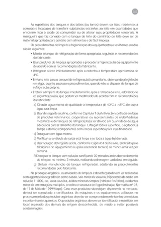 203



      As superfícies dos tanques e dos latões (ou tarros) devem ser lisas, resistentes à
corrosão e incapazes de transferir substâncias estranhas ao leite em quantidades que
envolvam risco à saúde do consumidor ou de alterar suas propriedades sensoriais. A
mangueira que faz conexão com o tanque de leite do caminhão de leite deve ser de
material apropriado para contato com alimentos e de fácil limpeza.
      Os procedimentos de limpeza e higienização dos equipamentos e vasilhames usados
são os seguintes:
      • Manter o tanque de refrigeração de forma apropriada, seguindo as recomendações
        do fabricante.
      • Usar produtos de limpeza apropriados e proceder à higienização do equipamento
        de acordo com as recomendações do fabricante.
      • Refrigerar o leite imediatamente após a ordenha à temperatura aproximada de
        4ºC.
      • Enviar o leite para o tanque (de refrigeração) comunitário, observando a legislação
        em vigor, quanto ao prazo e procedimentos, quando não se dispuser de tanque de
        refrigeração próprio.
      • Efetuar a limpeza do tanque imediatamente após a retirada do leite, adotando-se
        os seguintes passos, que podem ser modificados de acordo com as recomendações
        do fabricante:
        a) Circular água morna de qualidade à temperatura de 40ºC a -45ºC até que a
           água saia limpa.
        b) Usar detergente alcalino, conforme Capítulo 1 deste livro, (encontrado em lojas
           de produtos veterinários, cooperativas ou representantes de ordenhadeiras
           mecânicas e de tanques de refrigeração) a ser diluído em quantidade de água
           adequada para o tamanho do tanque. Esfregar toda a superfície, o agitador, a
           tampa e demais componentes com escova específica para essa finalidade.
        c) Enxaguar com água morna.
        d) Verificar se a válvula de saída está limpa e se toda a água foi drenada.
        e) Usar solução detergente ácida, conforme Capítulo1 deste livro, (indicado pelo
           fabricante do equipamento ou pela assistência técnica) ao menos uma vez por
           semana.
        f) Enxaguar o tanque com solução sanificante 30 minutos antes do recebimento
           do leite por, no mínimo, 3 minutos, realizando a drenagem cuidadosa em seguida.
        g) Efetuar manutenção do tanque refrigerador, adotando os procedimentos
          recomendados pelo fabricante.
      Na produção orgânica, as atividades de limpeza e desinfecção devem ser realizadas
com agentes biodegradáveis como sabão, sais minerais solúveis, hipoclorito de sódio em
solução 1:1000, cal, soda cáustica, ácidos minerais simples (nítrico e fosfórico), oxidantes
minerais em enxágües múltiplos, creolina e vassoura de fogo (Instrução Normativa nº 07,
de 17 de Maio de 1999/Mapa). Caso esses produtos não estejam disponíveis no mercado,
deverá ser consultada a certificadora. As máquinas e os equipamentos utilizados no
processamento dos produtos orgânicos deverão ser comprovadamente isentos de resíduos
e contaminantes químicos. Os produtos orgânicos devem ser identificados e mantidos em
local separado dos demais de origem desconhecida, de modo a evitar possíveis
contaminações.
 