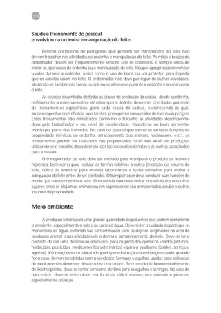 204



Saúde e treinamento do pessoal
envolvido na ordenha e manipulação do leite

       Pessoas portadoras de patógenos que possam ser transmitidos ao leite não
devem trabalhar nas atividades de ordenha e manipulação do leite. As mãos e braços do
ordenhador devem ser freqüentemente lavados (até os cotovelos) e sempre antes de
iniciar as operações de ordenha ou a manipulação de leite. Roupas apropriadas devem ser
usadas durante a ordenha, assim como o uso de boné ou um protetor, para impedir
que os cabelos caiam no leite. O ordenhador não deve participar de outras atividades,
abstendo-se também de fumar, cuspir ou se alimentar durante a ordenha e ao manusear
o leite.
       As pessoas incumbidas de todas as etapas de produção da cadeia, desde a ordenha,
resfriamento, armazenamento e até o transporte do leite, devem ser orientadas, por meio
de treinamentos específicos, para cada etapa da cadeia, esclarecendo-as que,
ao desempenhar com eficácia suas tarefas, protegem o consumidor de eventuais perigos.
Esses treinamentos são ministrados conforme o trabalho as atividades desempenha-
doas pelo trabalhador e seu nível de escolaridade, visando-se ao bom aproveita-
mento por parte dos treinados. No caso do pessoal que exerce as variadas funções na
propriedade (serviços de ordenha, arraçoamento dos animais, vacinações, etc.), os
treinamentos podem ser realizados nas propriedades rurais nos locais de produção,
utilizando-se o trabalho da assistência dos técnicos extensionistas e de outros capacitados
para a missão.
       O transportador de leite deve ser treinado para manipular o produto de maneira
higiênica, bem como para realizar as tarefas relativas à coleta (medição do volume de
leite, coleta de amostras para análises laboratoriais e testes rotineiros para avaliar a
adequação do leite antes de ser coletado). O transportador deve conduzir suas funções de
modo que não contamine o leite. O motorista não deve entrar nos estábulos ou outros
lugares onde se alojam os animais ou em lugares onde são armazenados adubo e outros
insumos da propriedade.


Meio ambiente

       A produção leiteira gera uma grande quantidade de poluentes que podem contaminar
o ambiente, especialmente o solo e os cursos d’água. Deve-se ter o cuidado de proteger os
mananciais de água, evitando sua contaminação com os dejetos originados na área de
produção animal e nas atividades de ordenha e armazenamento do leite. Deve-se ter o
cuidado de dar uma destinação adequada para os produtos químicos usados (adubos,
herbicidas, pesticidas, medicamentos veterinários) e para o vasilhame (baldes, seringas,
agulhas). Informações sobre o local adequado para devolução da embalagem usada, quando
for o caso, devem ser obtidas com o vendedor. Seringas e agulhas usadas para aplicação
de medicamentos devem ser descartados com cuidado. Se no município houver recolhimento
de lixo hospitalar, deve-se tentar o mesmo destino para as agulhas e seringas. No caso de
não existir, deve-se enterrá-los em local de difícil acesso para animais e pessoas,
especialmente crianças.
 