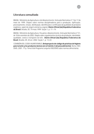 205



Literatura consultada

BRASIL. Ministério da Agricultura e do Abastecimento. Instrução Normativa nº 7 de 17 de
maio de 1999. Dispõe sobre normas disciplinadoras para a produção, tipificação,
processamento, envase, distribuição, identificação e certificação da qualidade de produtos
orgânicos, sejam de origem animal ou vegetal. Diário Oficial [da] República Federativa
do Brasil, Brasília, DF, 19 maio 1999. Seção 1, p. 11 –14.

BRASIL. Ministério da Agricultura, Pecuária e Abastecimento. Instrução Normativa nº 51,
de 18 de setembro de 2002. Dispõe sobre regulamentos técnicos de produção, identidade,
qualidade, coleta e transporte de leite . Diário Oficial [da] República Federativa do
Brasil, Brasília, DF, 20 set. 2002. Seção 1, p. 13-22.
COMISIÓN DEL CODEX ALIMENTARIUS. Anteproyecto de código de prácticas de higiene
para la leche y los productos lácteos (en el trâmite 3 del procedimiento). Roma: FAO:
OMS, 2001. 77 p. Tema 8 del Programa conjunto FAO/OMS sobre normas alimentarias.
 
