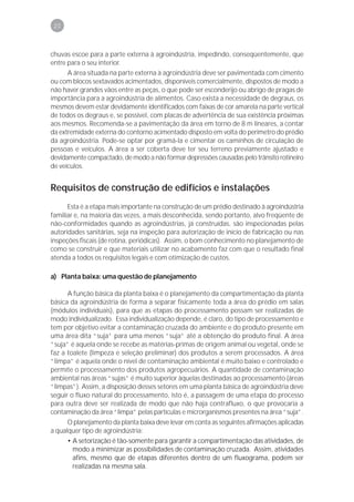 20



chuvas escoe para a parte externa à agroindústria, impedindo, conseqüentemente, que
entre para o seu interior.
      A área situada na parte externa à agroindústria deve ser pavimentada com cimento
ou com blocos sextavados acimentados, disponíveis comercialmente, dispostos de modo a
não haver grandes vãos entre as peças, o que pode ser esconderijo ou abrigo de pragas de
importância para a agroindústria de alimentos. Caso exista a necessidade de degraus, os
mesmos devem estar devidamente identificados com faixas de cor amarela na parte vertical
de todos os degraus e, se possível, com placas de advertência de sua existência próximas
aos mesmos. Recomenda-se a pavimentação da área em torno de 8 m lineares, a contar
da extremidade externa do contorno acimentado disposto em volta do perímetro do prédio
da agroindústria. Pode-se optar por gramá-la e cimentar os caminhos de circulação de
pessoas e veículos. A área a ser coberta deve ter seu terreno previamente ajustado e
devidamente compactado, de modo a não formar depressões causadas pelo trânsito rotineiro
de veículos.


Requisitos de construção de edifícios e instalações
      Esta é a etapa mais importante na construção de um prédio destinado à agroindústria
familiar e, na maioria das vezes, a mais desconhecida, sendo portanto, alvo freqüente de
não-conformidades quando as agroindústrias, já construídas, são inspecionadas pelas
autoridades sanitárias, seja na inspeção para autorização de início de fabricação ou nas
inspeções fiscais (de rotina, periódicas). Assim, o bom conhecimento no planejamento de
como se construir e que materiais utilizar no acabamento faz com que o resultado final
atenda a todos os requisitos legais e com otimização de custos.

a) Planta baixa: uma questão de planejamento

      A função básica da planta baixa é o planejamento da compartimentação da planta
básica da agroindústria de forma a separar fisicamente toda a área do prédio em salas
(módulos individuais), para que as etapas do processamento possam ser realizadas de
modo individualizado. Essa individualização depende, é claro, do tipo de processamento e
tem por objetivo evitar a contaminação cruzada do ambiente e do produto presente em
uma área dita “suja” para uma menos “suja” até a obtenção do produto final. A área
“suja” é aquela onde se recebe as matérias-primas de origem animal ou vegetal, onde se
faz a toalete (limpeza e seleção preliminar) dos produtos a serem processados. A área
“limpa” é aquela onde o nível de contaminação ambiental é muito baixo e controlado e
permite o processamento dos produtos agropecuários. A quantidade de contaminação
ambiental nas áreas “sujas” é muito superior àquelas destinadas ao processamento (áreas
“limpas”). Assim, a disposição desses setores em uma planta básica de agroindústria deve
seguir o fluxo natural do processamento, isto é, a passagem de uma etapa do processo
para outra deve ser realizada de modo que não haja contrafluxo, o que provocaria a
contaminação da área “limpa” pelas partículas e microrganismos presentes na área “suja”.
      O planejamento da planta baixa deve levar em conta as seguintes afirmações aplicadas
a qualquer tipo de agroindústria:
      • A setorização é tão-somente para garantir a compartimentação das atividades, de
        modo a minimizar as possibilidades de contaminação cruzada. Assim, atividades
        afins, mesmo que de etapas diferentes dentro de um fluxograma, podem ser
        realizadas na mesma sala.
 