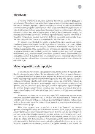 209



Introdução

      O retorno financeiro da atividade suinícola depende da escala de produção e
produtividade. A lucratividade da produção de suínos em pequena escala requer integração
com outras atividades agrícolas ou pecuárias na propriedade ou a produção diferenciada
com maior valor agregado. Essa integração refere-se basicamente à utilização racional da
mão-de-obra disponível e ao aproveitamento dos dejetos como fertilizantes em diferentes
culturas ou mesmo na produção de pastagens. A agregação de valores se consegue com
produtos diferenciados por meio da produção agroecológica ou orgânica. Em ambas as
situações, é importante produzir os animais de forma cooperada ou integrada, o que
favorece a aquisição dos insumos e, principalmente, a venda da produção.
       Os suínos têm possibilidade de veicular vírus, bactérias e protozoários que podem
interferir na qualidade do produto final. Para garantir a saúde do rebanho e a boa qualidade
das carnes, atenção especial deve ser dada à introdução de animais no rebanho e às Boas
Práticas Agropecuárias (BPA). A aquisição de animais para reposição ou mesmo para
terminação de granja com sanidade conhecida é fundamental na preservação da saúde
do rebanho e, que junto com as BPA, auxiliam na obtenção de boa produtividade e na
produção de animais de qualidade para o mercado consumidor. Cabe aos produtores zelar
e cumprir esses procedimentos para que seus produtos tenham qualidade no momento da
comercialização.


Material genético e de reposição

       O produtor, no momento da aquisição dos reprodutores e animais de reposição, deve
dar atenção especial para a origem dos animais, pois isso irá influenciar a produtividade e
lucratividade da atividade. A reposição deve ser praticada de forma constante e organizada
com o objetivo principal de manter a imunidade equilibrada do plantel, a produtividade e a
melhoria genética do rebanho. Além disso, alguns pontos são importantes na hora da
aquisição dos animais, tais como: o desempenho reprodutivo dos pais, o melhoramento
genético, o estado sanitário da granja de origem, o valor de aquisição e o aspecto fenotípico
dos animais. Sempre adquirir leitoas e machos para reposição oriundos de Granjas de
Reprodutores Suídeos Certificadas (GRSC) que fazem controle sorológico para as principais
doenças.
      Atualmente, em função da estrutura das granjas GRSC, as leitoas de reprodução são
comercializadas com idade entre 150 e 160 dias e os machos com 6 a 7 meses. Esse
procedimento tem como vantagens a melhoria genética feita pelas GRSC e o melhor estado
sanitário dos animais, porém há maior custo de aquisição e necessidade de adaptação à
flora microbiana da granja.
      Além disso, recomenda-se dar preferência a um único fornecedor de material
genético, com objetivo de reduzir as chances de introduzir novas doenças no rebanho,
adquirindo fêmeas de linhas hiperprolíferas e machos de linhas com alta porcentagem de
carne na carcaça. Na chegada dos animais à granja, alojá-los em local apropriado e abrir
ficha com identificação individual, para anotar as aplicações de vacinas e a identificação
do cio das leitoas, além de fazer avaliação minuciosa do aparelho locomotor, reprodutivo
externo e mamário. Antes de introduzir os animais no plantel, eles devem passar por um
processo de quarentena em instalações específicas (quarentenário), com o objetivo de
 