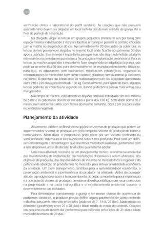 210



verificação clínica e laboratorial do perfil sanitário. As criações que não possuem
quarentenário devem ser alojadas em local isolado dos demais animais da granja até o
final do período de adaptação.
      Na chegada, alojar as leitoas em grupos pequenos (menos de seis por baia) com
espaço mínimo individual de 2 m2 para facilitar o manejo e permitir o contato eficiente
com o macho no diagnóstico do cio. Aproximadamente 20 dias antes da cobertura, as
leitoas devem permanecer alojadas no mesmo local onde ficarão nos primeiros 30 dias
após a cobrição. Esse manejo é importante para que elas não sejam submetidas a fatores
estressantes no período em que ocorre a fecundação e implantação embrionária. Para as
leitoas ou machos adquiridos é importante fazer um período de adaptação à granja, que
pode variar entre 45 a 60 dias, para desenvolvimento de imunidade de rebanho. Utiliza-se,
para isso, as adaptações com vacinações, medicações estratégicas, seguindo as
recomendações do fornecedor, bem como o contato gradativo com os animais já existentes
no plantel. A cobertura das leitoas deve ser realizada no terceiro cio, com idade aproximada
entre 210 e 220 dias e peso médio de 130 kg. Eventualmente, para ajuste de lotes, algumas
leitoas poderão ser cobertas no segundo cio, dando preferência para as mais velhas e/ou
mais pesadas.
      Na compra de machos, estes devem ser alojados em baias individuais com área mínima
de 6 m2 e as coberturas devem ser iniciadas a partir dos 150 kg, com idade acima de 7
meses, num ambiente calmo, com fêmea do mesmo tamanho, dócil e em cio para evitar
experiências negativas.

Planejamento da atividade

      Atualmente, existem no Brasil várias opções de sistemas de produção que podem ser
implementados: sistema de produção em ciclo completo, sistema de produção de leitões e
terminadores. Além disso, o proprietário pode optar por um sistema confinado ou
semiconfinado, sistema ao ar livre ou sistema sobre cama profunda. Para cada um deles,
existem vantagens e desvantagens que devem ser muito bem avaliadas, juntamente com
a área disponível, antes da decisão final sobre qual sistema adotar.
      Uma nova atividade necessita de um planejamento técnico, econômico e ambiental
dos investimentos de implantação, das tecnologias disponíveis a serem utilizadas, dos
objetivos da produção, das disponibilidades de insumos no mercado local e regional e do
potencial de absorção do produto final no mercado, para antever a viabilidade econômica
da atividade. Um bom planejamento contribui para a sustentabilidade econômica, a
preservação ambiental e a permanência do produtor na atividade. Antes de qualquer
atitude, o produtor deve obter a licença ambiental do órgão competente para a implantação
e a operação do sistema de produção, considerando a disponibilidade dos recursos naturais
na propriedade e na bacia hidrográfica e o monitoramento ambiental durante o
desenvolvimento das atividades.
      Para dimensionar corretamente a granja e ter menor chance de ocorrência de
problemas sanitários, o produtor precisa definir alguns parâmetros de como pretende
trabalhar, tais como: intervalo entre lotes (pode ser de 7, 14 ou 21 dias), idade média ao
desmame (geralmente entre 21 e 28 dias) e idade média de venda dos animais. Criações
em pequena escala devem dar preferência para intervalo entre lotes de 21 dias e idade
média do desmame de 28 dias.
 