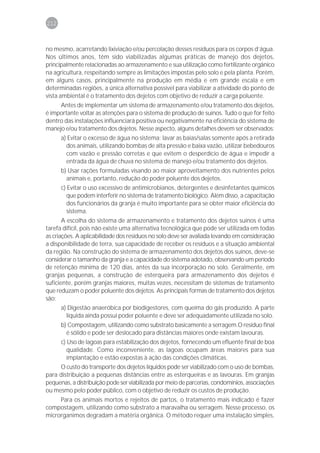 212



no mesmo, acarretando lixiviação e/ou percolação desses resíduos para os corpos d’água.
Nos últimos anos, têm sido viabilizadas algumas práticas de manejo dos dejetos,
principalmente relacionadas ao armazenamento e sua utilização como fertilizante orgânico
na agricultura, respeitando sempre as limitações impostas pelo solo e pela planta. Porém,
em alguns casos, principalmente na produção em média e em grande escala e em
determinadas regiões, a única alternativa possível para viabilizar a atividade do ponto de
vista ambiental é o tratamento dos dejetos com objetivo de reduzir a carga poluente.
     Antes de implementar um sistema de armazenamento e/ou tratamento dos dejetos,
é importante voltar as atenções para o sistema de produção de suínos. Tudo o que for feito
dentro das instalações influenciará positiva ou negativamente na eficiência do sistema de
manejo e/ou tratamento dos dejetos. Nesse aspecto, alguns detalhes devem ser observados:
      a) Evitar o excesso de água no sistema: lavar as baias/salas somente após a retirada
        dos animais, utilizando bombas de alta pressão e baixa vazão, utilizar bebedouros
        com vazão e pressão corretas e que evitem o desperdício de água e impedir a
        entrada da água de chuva no sistema de manejo e/ou tratamento dos dejetos.
      b) Usar rações formuladas visando ao maior aproveitamento dos nutrientes pelos
        animais e, portanto, redução do poder poluente dos dejetos.
      c) Evitar o uso excessivo de antimicrobianos, detergentes e desinfetantes químicos
         que podem interferir no sistema de tratamento biológico. Além disso, a capacitação
         dos funcionários da granja é muito importante para se obter maior eficiência do
         sistema.
       A escolha do sistema de armazenamento e tratamento dos dejetos suínos é uma
tarefa difícil, pois não existe uma alternativa tecnológica que pode ser utilizada em todas
as criações. A aplicabilidade dos resíduos no solo deve ser avaliada levando em consideração
a disponibilidade de terra, sua capacidade de receber os resíduos e a situação ambiental
da região. Na construção do sistema de armazenamento dos dejetos dos suínos, deve-se
considerar o tamanho da granja e a capacidade do sistema adotado, observando um período
de retenção mínima de 120 dias, antes da sua incorporação no solo. Geralmente, em
granjas pequenas, a construção de esterqueira para armazenamento dos dejetos é
suficiente, porém granjas maiores, muitas vezes, necessitam de sistemas de tratamento
que reduzam o poder poluente dos dejetos. As principais formas de tratamento dos dejetos
são:
      a) Digestão anaeróbica por biodigestores, com queima do gás produzido. A parte
        líquida ainda possui poder poluente e deve ser adequadamente utilizada no solo.
      b) Compostagem, utilizando como substrato basicamente a serragem.O resíduo final
        é sólido e pode ser deslocado para distâncias maiores onde existam lavouras.
      c) Uso de lagoas para estabilização dos dejetos, fornecendo um efluente final de boa
         qualidade. Como inconveniente, as lagoas ocupam áreas maiores para sua
         implantação e estão expostas à ação das condições climáticas.
     O custo do transporte dos dejetos líquidos pode ser viabilizado com o uso de bombas,
para distribuição a pequenas distâncias entre as esterqueiras e as lavouras. Em granjas
pequenas, a distribuição pode ser viabilizada por meio de parcerias, condomínios, associações
ou mesmo pelo poder público, com o objetivo de reduzir os custos de produção.
     Para os animais mortos e rejeitos de partos, o tratamento mais indicado é fazer
compostagem, utilizando como substrato a maravalha ou serragem. Nesse processo, os
microrganimos degradam a matéria orgânica. O método requer uma instalação simples,
 