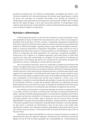 213



geralmente composta por três células de compostagem, protegidas das chuvas e com
tamanho compatível com o tamanho da granja. As carcaças, após esquartejadas, e rejeitos
de partos são colocados em camadas intercaladas com camadas do substrato. A
compostagem ocorre pela ação de microrganismos na presença de umidade, que é mantida
apenas com adição de água, e do ar que circula pelo substrato. A compostagem desse
material, além de preservar o meio ambiente, resulta em ótimo produto que pode utilizado
como fertilizante orgânico na agricultura.


Nutrição e alimentação
       A alimentação dos suínos é o item de maior impacto no custo de produção. Prezar
pela qualidade da ração é fundamental na produção de suínos, onde se visa assegurar a
qualidade final do produto. Primeiro, porque a composição adequada de ingredientes
determina o aporte de nutrientes com os quais os animais estruturam seu desenvolvimento
corporal e o sistema imunológico. Segundo, porque a ração, além dos desejados nutrientes,
pode ser veículo de substâncias e organismos indesejados, os quais colocam em risco a
qualidade do produto final, quanto a resíduos químicos ou microbiológicos. O segredo é
utilizar na composição da ração ingredientes de conhecida e assegurada qualidade e
manuseá-los com a higiene e os cuidados requeridos, pois muito pouco se pode fazer
quando uma ração está contaminada ou estragada. As boas práticas de produção da
ração incluem a formulação das dietas com assistência de nutricionista, pesagem dos
ingredientes e mistura, embalagem e armazenamento das rações.
      Para a formulação das dietas, devem ser conhecidas as exigências nutricionais dos
animais. As exigências dos suínos são determinadas pelo seu potencial genético e dependem,
também, do sistema de manejo ou de produção utilizado. Animais de composição genética
moderna possuem maior potencial para deposição protéica, portanto apresentam maior
exigência em aminoácidos. A formulação da ração nada mais é do que combinar vários
alimentos visando atingir as exigências dos suínos. A diversidade de ingredientes favorece
uma combinação ou formulação que atenda essas exigências a menor custo. Essa
diversidade é reduzida no caso da produção agroecológica, na qual não é permitido o uso
de aminoácidos sintéticos, os quais são de grande importância na elaboração de dietas
balanceadas para uso comercial. Isso requer a utilização de ingredientes alternativos que
contenham tais nutrientes em combinações que satisfaçam as exigências dos animais.
      Para animais em crescimento, em geral são utilizadas no mínimo as rações pré-inicial
(7 a 42 dias), inicial (43 a 63 dias), crescimento (até 105 dias) e terminação (105 dias até o
abate). Quando o tamanho da granja possibilita, é recomendável a separação entre fêmeas
e castrados nas fases de crescimento e terminação, uma vez que as fêmeas têm exigência
nutricional superior. Para os leitões, após o desmame, deve-se fornecer dietas com alta
digestibilidade e de baixos níveis de antígenos dietéticos, visando maximizar o desempenho
e minimizar os problemas de má absorção e de proliferação microbiana. É uma fase delicada,
na qual ocorre a transição da alimentação à base de leite para a fase sólida. Bom
desempenho é obtido com a utilização de plasma spray-dried ou de produtos lácteos como
soro de leite em pó ou lactose. É interessante limitar a inclusão do farelo de soja a 20% na
fase pré-inicial.
      As farinhas de origem animal (FOA) e os restos de restaurante podem ser usados na
alimentação de suínos com algumas limitações. Os possíveis riscos e limitações nutricionais
ligados ao uso de FOA de baixa qualidade são a possibilidade de: contaminação por
 