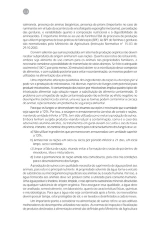 214



salmonela, presença de aminas biogênicas, presença de prions (importante no caso de
ruminantes em virtude da ocorrência de encefalopatia espongiforme bovina), peroxidação
das gorduras, e variabilidade quanto à composição nutricional e à digestibilidade de
aminoácidos. É importante limitar-se ao uso de farinhas FOA de processos de produção
que utilizem programas de boas práticas de fabricação (BPF). As BPF de farinhas e gorduras
são normatizadas pelo Ministério da Agricultura (Instrução Normativa n° 15-03 de
29.10.2003.
       Convém salientar que suínos produzidos em sistema de produção orgânico não devem
receber subprodutos de origem animal em suas rações. Quanto aos restos de restaurante,
embora seja alimento de uso comum para os animais nas propriedades familiares, é
necessário considerar a possibilidade de transmissão de várias doenças. Se feito o adequado
cozimento (100°C por pelo menos 30 minutos) obtém-se a esterilização desse composto
de alimentos, e com cuidado posterior para evitar recontaminação, os mesmos podem ser
utilizados na alimentação dos animais.
       Uma importante alteração qualitativa dos ingredientes da ração ou da ração per si
pode ser a produção de micotoxinas. Há diversas espécies de fungos com potencial para
produzir micotoxinas. A contaminação das rações por micotoxinas implica quadro típico de
intoxicação alimentar cuja solução requer a substituição do alimento contaminado. O
problema com a ingestão de ração contaminada pode não se limitar ao efeito negativo no
desempenho zootécnico do animal, uma vez que as toxinas podem contaminar a carcaça
do animal, representando um problema de segurança alimentar.
       Para que os fungos se desenvolvam nos insumos ou rações é necessário que a umidade
seja superior a 13%. Por isso, a secagem e armazenamento corretos de cereais e rações,
mantendo umidade inferior a 13%, tem sido utilizada como meta na produção de suínos.
Embora tenham surgido produtos visando reduzir a contaminação, como é o caso dos
adsorventes alumino-silicatos, os tratamentos em geral elevam os custos e são de baixa
eficiência. Portanto, no controle dos pontos críticos para o desenvolvimento dos fungos deve-se:
       a) Não utilizar ingredientes que permaneceram armazenados com umidade superior
          a 13%.
       b) Armazenar as rações em silos ou sacos por período inferior a 21 dias, em local
          limpo, seco e ventilado.
       c) Limpar a fábrica de ração, visando evitar a formação de crostas de pó dentro de
          elevadores, silos e misturadores.
       d) Evitar a permanência de ração úmida nos comedouros, pois esta cria condições
          para o desenvolvimento dos fungos.
       A produção de suínos com qualidade necessita do suprimento de água potável aos
animais, pois esta é o principal nutriente. A propriedade solvente da água torna-a veículo
de substâncias ou microrganismos prejudiciais aos animais ou à saúde humana. Por isso, a
água fornecida aos animais deve ser potável como a utilizada para consumo humano.
Uma água potável é inodora, incolor, límpida, e não apresenta substâncias minerais dissolvidas
ou qualquer substância de origem orgânica. Para assegurar essa qualidade, a água deve
ser analisada, semestralmente, em laboratório, quanto às características físicas, químicas
e microbiológicas. Para que a água não seja contaminada após a fonte, os reservatórios
devem possuir tampa, estar protegidos do sol, e ser lavados e desinfetados a cada 6 meses.
       Um importante ponto a considerar na alimentação de suínos refere-se aos aditivos
melhoradores de desempenho utilizados nas rações. As normas de inspeção e fiscalização
de produtos destinados à alimentação animal são definidas pelo Ministério da Agricultura
 
