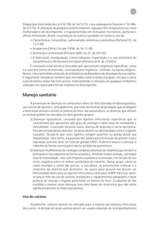 215



(Mapa) (por intermédio da Lei nº 6.198, de 26/12/74, e seu subseqüente Decreto nº 76.986,
de 6/1/76). A utilização de produtos antimicrobianos, seja para fins terapêuticos ou como
melhoradores de desempenho, é regulamentada em instruções normativas, portarias e
ofícios ministeriais. Assim, na produção de suínos é proibido em rações o uso de:
       • Cloranfenicol, tetraciclinas, sulfonamidas sistêmicas e penicilinas (Portaria193, de
         12-5-98)
       • Avoparcina (Ofício Circular 19/98, de 16-11-98.
       • Arsenicais e antimoniais (Portaria SARC no 31, de 29/1/02.
       • A fabricação, manipulação, comercialização, importação e o uso veterinário de
         cloranfenicol e nitrofuranos em rações (Portaria no 9, de 27/6/03).
       É necessário estar atento a mercados que apresentam exigências específicas, como
é o caso dos nichos de mercado, como produtos orgânicos, coloniais, ou agroecológicos.
Nestes, não é permitida a inclusão de antibióticos melhoradores de desempenho nas rações.
É importante considerar também que mercados como a União Européia, em que a carne
suína brasileira ainda não tem acesso, estão banindo a utilização de qualquer antibiótico
utilizado nas rações para fins de melhora no desempenho.


Manejo sanitário
      A prevenção de doenças na suinocultura deve ser feita baseada em biossegurança,
uso correto de vacinas e, principalmente, por meio de técnicas de produção que privilegiam
o bem-estar animal e evitam os fatores de risco. Na suinocultura, as doenças que afetam
os animais podem ser alocadas em dois grandes grupos:
      a) Doenças epizoóticas, causadas por agentes infecciosos específicos que se
        caracterizam por apresentar alto grau de contágio e altas taxas de morbidade e
        mortalidade, a exemplo da peste suína, doença de Aujeszky e sarna sarcóptica.
        Para prevenção dessas doenças, as ações devem ser direcionadas contra o agente
        causador. Deseja-se que esses agentes estejam ausentes na granja desde sua
        implantação. Para tanto, a aquisição dos suínos para formação do plantel e para
        reposição somente deve ser feita de granjas GRSC. A diretriz básica é começar o
        rebanho de forma correta para não ter problemas posteriores.
      b) Doenças multifatoriais de etiologia complexa (doenças de rebanho) que tendem a
        permanecer nos rebanhos de forma enzoótica, afetando muitos animais, com baixa
        taxa de mortalidade, mas com impacto econômico acentuado, em função de seu
        efeito negativo sobre os índices produtivos do rebanho. Nesse grupo, citam-se
        como exemplo a cistite das porcas, a coccidiose, as pneumonias crônicas e a
        síndrome da diarréia pós desmame. As ações para preveni-las devem ser
        direcionadas tanto para os agentes infecciosos como para as BPP. Para isso, deve-
        se lançar mão do uso de vacinas, instalações e equipamentos adequados e boas
        práticas de manejo e higiene para evitar os fatores de risco. O objetivo de tais
        medidas é manter essas doenças num nível baixo de ocorrência que não afete
        significativamente os índices produtivos.

Uso de vacinas

      Atualmente, existem vacinas no mercado para a maioria das doenças infecciosas
dos suínos. A decisão de quais vacinas devem ser usadas depende de acompanhamento
 