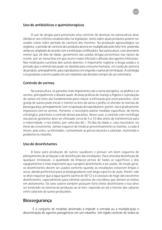 217



Uso de antibióticos e quimioterápicos

      O uso de drogas para prevenção e/ou controle de doenças na suinocultura deve
obedecer aos critérios estabelecidos na legislação, tanto sobre quais produtos podem ser
usados como sobre período de carência dos mesmos. Na produção agroecológica ou
orgânica, o período de carência dos produtos deverá ser multiplicado pelo fator três, podendo
ainda ser ampliado de acordo com a instituição certificadora. Na suinocultura, com desmame
menor que 28 dias de idade, geralmente são usadas drogas preventivas nas rações de
creche, por ser nessa fase em que ocorre maior infecção e difusão dos agentes infeciosos.
Nas medicações curativas dos suínos doentes, é importante registrar a droga usada e o
período que o animal não pode ser abatido para consumo humano, em razão da carência
do produto, principalmente, para reprodutores em engorda e suínos de terminação. A estratégia
e os produtos a serem usados em um rebanhos são decisões sempre de um veterinário.

Controle de vermes

       Na suinocultura, os parasitos mais importantes são a sarna sarcóptica, os piolhos e os
vermes, principalmente o Ascaris suum. As boas práticas de manejo e higiene e a produção
de suínos em lotes são fundamentais para reduzir a infestação por esses parasitos. Uma
granja de suínos pode iniciar e manter-se livre da sarna e piolho se atender às normas de
biossegurança, principalmente com a reposição de reprodutores; porém, isso é praticamente
impossível com os vermes. Portanto, é necessário adotar medidas específicas, de forma
estratégica, para fazer o controle desses parasitos. Nesse caso, o controle com vermífugo
nas porcas gestantes deve ser efetuado cerca de 5 a 10 dias antes da transferência para
a maternidade, e nos leitões, por volta dos 60 – 70 dias de idade e, caso necessário, no
início do crescimento. Jamais esquecer de medicar preventivamente os machos, a cada 4
meses, pois estes, se infestados, contaminam as porcas durante a cobrição, mantendo o
problema no rebanho.


Uso de desinfetantes

      A base para produção de suínos saudáveis é possuir um bom esquema de
planejamento de produção e de desinfecção das instalações. Para uma boa desinfeção de
qualquer instalação, a qualidade da limpeza prévia de todas as superfícies e dos
equipamentos é mais importante que o próprio desinfetante a ser usado. De modo geral,
os desinfetantes devem ser usados somente quando as instalações estiverem limpas e
secas, dando preferência para os biodegradáveis com largo espectro de ação. Porém, não
se deve esquecer que a água quente (acima de 80°C) e a vassoura de fogo são excelentes
desinfetantes, especialmente para eliminar oocistos da coccidiose que afetam os leitões
em aleitamento. Os raios solares também possuem forte efeito desinfetante e isso deve
ser lembrado no sistema de produção ao ar livre, expondo ao sol o interior das cabanas
entre cada lote de suínos produzidos.

Biossegurança
       É o conjunto de medidas destinado a impedir a entrada ou a multiplicação e
disseminação de agentes patogênicos em um rebanho. Um rígido controle de todos os
 