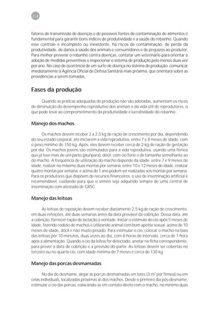 218



fatores de transmissão de doenças e de possíveis fontes de contaminação de alimentos é
fundamental para garantir bons índices de produtividade e a saúde do rebanho. Quando
esse controle é incompleto ou inexistente, há riscos de contaminação, de perda da
produtividade, de danos à saúde dos animais e consumidores e de prejuízos ao produtor.
Para melhor prevenir o rebanho contra doenças, contatar um veterinário para orientar a
adoção de medidas preventivas e inspecionar o sistema de produção pelo menos duas vez
por ano. No caso de ocorrência de um surto de doença no sistema de produção, comunicar
imediatamente à Agência Oficial de Defesa Sanitária mais próxima, que orientará sobre as
providências a serem tomadas.


Fases da produção
     Quando as práticas adequadas de produção não são adotadas, aumentam os riscos
de diminuição do desempenho reprodutivo dos animais e da vida útil de reprodutores, o
que pode levar ao comprometimento da produtividade e lucratividade do rebanho.

Manejo dos machos

      Os machos devem receber 2 a 2,5 kg de ração de crescimento por dia, dependendo
do seu estado corporal, até iniciarem a vida reprodutiva, entre 7 e 8 meses de idade, com
o peso mínimo de 150 kg. Após, eles devem receber cerca de 2 kg de ração de gestação
por dia. Os machos jovens são estimulados para a vida reprodutiva, usando uma fêmea
que já teve mais de um parto (plurípara), dócil, com cio forte e de tamanho semelhante ao
do macho. A freqüência de utilização do macho depende da idade: entre 7 e 9 meses de
idade, realizar no máximo duas montas por semana; entre 10 e 12 meses de idade, realizar
quatro montas por semana; e acima de 1 ano podem ser realizadas seis montas por semana.
Para os produtores que dispõem de recursos financeiros, o uso de inseminação artificial é
recomendável, cuidando para que o sêmen seja adquirido sempre de uma central de
inseminação com atestado de GRSC.

Manejo das leitoas

      As leitoas de reposição devem receber diariamente 2,5 kg de ração de crescimento,
em duas refeições, até duas semanas antes da data provável da cobrição. Dessa data, até
a cobrição, fornecer ração de lactação à vontade. Iniciar o estímulo do cio após 5 meses de
idade, fazendo rodízio de machos e utilizando animal com bom apetite sexual, acima de 10
meses de idade, dócil e não muito pesado. Para estimular o cio, colocar o macho na baia
das leitoas por 10 minutos, duas vezes ao dia, com 8 horas de intervalo, cerca de 1 hora
após a alimentação. Quando o cio da leitoa for detectado, anotar na ficha correspondente,
para prever a data de cobrição e a previsão do parto. As leitoas devem ser cobertas no
terceiro ou no quarto cio, com idade mínima de 7 meses e cerca de 130 kg.

Manejo das porcas desmamadas

       No dia do desmame, alojar as porcas desmamadas em lotes (3 m2 por fêmea) ou em
celas individuais, localizadas próximas às dos machos. Desde o primeiro dia pós-desmame,
estimular o cio das porcas, colocando-as em contato direto com o macho, no mínimo duas
 
