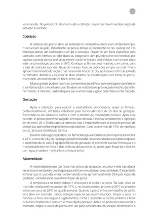 219



vezes ao dia. No período do desmame até a cobrição, as porcas devem receber ração de
lactação à vontade.

Cobrição

      A cobrição das porcas deve ser realizada no momento correto e em ambiente limpo,
fresco e bem arejado. Para manter as porcas limpas no momento do cio, realizar até três
limpezas diárias das instalações com pá e vassoura. Dispor de um local específico para
cobrição, com formato arredondado ou exagonal e com piso de concreto revestido por
espessa camada de maravalha ou areia e mantê-lo limpo e desinfetado, com temperatura
interna da instalação próxima a 16ºC. Conduzir as fêmeas e os machos, com calma, para
a baia de cobrição, usando tábuas de manejo. Fazer as cobrições sempre cerca de 1 hora
após o fornecimento de ração e nas horas mais frescas do dia, no início e no fim da jornada
de trabalho. Adotar o esquema de duas montas ou inseminações por leitoa ou porca,
mantendo um intervalo de 24 horas entre elas.
      Muitas granjas podem fazer uso da inseminação artificial com vantagens econômicas
e sanitárias sobre a monta natural. Ela deve ser realizada na presença do macho, durante,
no mínimo, 4 minutos, cuidando para que o sêmen seja sugado pela fêmea e não forçado.

Gestação

      Após a cobrição, para reduzir a mortalidade embrionária, alojar as fêmeas,
preferencialmente, em baias individuais pelo menos até cerca de 35 dias de gestação,
mantendo-as em ambiente calmo e com o mínimo de movimento possível. Após esse
período, as porcas podem ser alojadas em baias coletivas. Observar atentamente a repetição
de cio entre 20 e 30 dias após a cobrição. Isso é importante para o descarte precoce de
porcas que apresentarem problemas reprodutivos. Caso ocorra mais de 10% de repetição
de cio, procurar orientação técnica.
     Durante toda a gestação deve ser fornecido água à vontade com temperatura inferior
a 26°C e cerca de 2 kg de ração gestação/fêmeas/dia, dependendo do seu estado corporal,
e aumentando-se para 3 kg após 80 dias de gestação. A transferência das fêmeas para a
maternidade deve ser feita 7 dias antes da data prevista do parto, após limpá-las e lavá-las
com água e sabão e medicá-las contra parasitos.

Maternidade

     A maternidade é uma das fases mais críticas da produção de suínos e nela o produtor
encontra um verdadeiro desafio para garantir bons resultados na sua atividade. É importante
lembrar que o custo do leitão recém-nascido é de aproximadamente 55 kg de ração de
gestação, considerando só a alimentação da porca.
       A temperatura na maternidade é crítica para o leitão e a porca. Na sala, deve ser
mantida o mais próximo possível de 18ºC e, no escamoteador, próximo a 34ºC na primeira
semana e cerca de 28ºC na quarta semana. Quando a porca entra em trabalho de parto,
este deve ser assistido, dando atenção especial aos recém-nascidos: limpar e secar as
narinas e a boca, massagear a região lombar, cortar e desinfetar o cordão umbilical e fazer
os leitões mamarem o colostro o mais rápido possível. Antes do primeiro leitão iniciar a
mamada, limpar o úbere da porca com um pano umedecido em solução desinfetante à
 