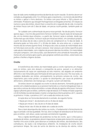 220



base de iodo como medida preventiva da diarréia do recém-nascido. Os dentes devem ser
cortados ou desgastados entre 12 e 24 horas após o nascimento, e no terceiro dia identificar
os leitões e aplicar o ferro dextrano. Os leitões com peso inferior a 700 g devem ser
eliminados. Produtores que desejam homogeneizar as leitegadas (enxertia), em relação ao
número e peso dos leitões, devem fazer a enxertia até o segundo dia de vida. A enxertia
de leitões fracos com até 5 dias de idade, em porcas recém-paridas, também pode ser
feita.
       Ter cuidado com a alimentação da porca nesse período. No dia do parto, fornecer
apenas água, e nos três dias posteriores fornecer também 3 kg de ração de lactação por
dia, em no mínimo duas refeições, e a partir daí, fornecer ração à vontade, desde que
tenha mais que oito leitões. Fornecer ração pré-inicial aos leitões, em comedouro próprio,
a partir do oitavo dia de vida e castrá-los antes de completarem os 12 dias de idade. A
desmama pode ser feita entre 21 e 28 dias de idade, de uma única vez, e sempre no
mesmo dia da semana (quinta-feira). A limpeza das celas ou baias de maternidade deve
ser feita duas vezes ao dia, com pá e vassoura. Usar vassoura, pá e botas específicas para
cada sala de maternidade, com o objetivo de prevenir diarréias nos leitões. Em maternidade
com piso compacto, com cela ou baia, usar diariamente uma camada de maravalha, pelo
menos até uma semana após o parto, para propiciar conforto aos leitões, evitar lesões nos
joelhos e facilitar a higiene da baia.

Creche

      A transferência dos leitões da maternidade para a creche representa um choque
para os leitões, pois eles deixam a companhia da porca, passam a se alimentar
exclusivamente de ração em substituição ao leite materno, são alojados em ambiente
diferente e são misturados para formação de lotes por peso e/ou sexo. Por essa razão, os
cuidados dedicados aos leitões, principalmente na primeira semana de creche, são
importantes para evitar perdas e a queda no desempenho, por causa de problemas
alimentares, ambientais e de manejo que, em geral, cursam com diarréias.
      Os leitões devem ser alojados na creche no dia do desmame, formando grupos de
acordo com a idade/sexo/peso ou se possível mantendo-se a mesma leitegada por baia, o
que evita o estresse de mistura de leitões e a maior difusão de agentes infecciosos. Fornecer
espaço suficiente para os leitões, conforme o tipo de baia (0,33 m2/leitão em baias suspensas
e 0,40 m2/leitão nas demais baias) e manter a temperatura interna próxima a 26°C, durante
os primeiros 14 dias, e próxima a 24°C até a saída dos leitões da creche.
      A ração deve ser fornecida diariamente à vontade, da seguinte forma:
      • Ração pré-inicial 1: do desmame até os 35 dias de idade.
      • Ração pré-inicial 2: dos 36 até os 45 dias de idade.
      • Ração inicial: dos 45 dias de idade até a saída da creche.
      Para o bom desempenho dos leitões na creche, é fundamental o fornecimento de
água à vontade e de boa qualidade. Por isso, deve-se dispor de bebedouros de fácil acesso
para os leitões, com altura, vazão e pressão corretamente reguladas.
     Para a rápida identificação de problemas na fase de creche, que é crítica para a
produção de leitões, os produtores devem inspecionar as baias pelo menos três vezes pela
manhã e três vezes à tarde, para observar as condições dos leitões, dos bebedouros, dos
comedouros, da ração e da temperatura ambiente. As instalações de creche devem
permanecer limpas. No caso de surtos de diarréia ou de doença do edema, retirar
 