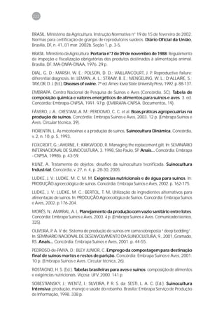 222



BRASIL. Ministério da Agricultura. Instrução Normativa n° 19 de 15 de fevereiro de 2002.
Normas para certificação de granjas de reprodutores suídeos. Diário Oficial da União,
Brasília, DF, n. 41, 01 mar. 2002b. Seção 1, p. 3-5.
BRASIL. Ministério da Agricultura. Portaria n°7 de 09 de novembro de 1988. Regulamento
de inspeção e fiscalização obrigatórias dos produtos destinados à alimentação animal.
Brasília, DF: MA-DNPA-DNAA, 1976. 29 p.
DIAL, G. D.; MARSH, W. E.; POLSON, D. D.; VAILLANCOURT, J. P. Reproductive failure:
diferential diagnosis. In: LEMAN, A. L.; STRAW, B. E.; MENGELING, W. L.; D’ALLAIRE, S.;
TAYLOR, D. J. (Ed.). Diseases of swine. 7th ed. Ames: Iowa State University Press, 1992. p. 88-137.
EMBRAPA. Centro Nacional de Pesquisa de Suínos e Aves (Concórdia, SC). Tabela de
composição química e valores energéticos de alimentos para suínos e aves. 3. ed.
Concórdia: Embrapa-CNPSA, 1991. 97 p. (EMBRAPA-CNPSA. Documentos, 19).
FÁVERO, J. A.; CRESTANI, A. M.; PERDOMO, C. C. et al. Boas práticas agropecuárias na
produção de suínos. Concórdia: Embrapa Suínos e Aves, 2003. 12 p. (Embrapa Suínos e
Aves. Circular técnica, 39).
FIORENTIN, L. As micotoxinas e a produção de suínos. Suinocultura Dinâmica, Concórdia,
v. 2, n. 10, p. 5, 1993.
FOXCROFT, G.; AHERNE, F.; KIRKWOOD, R. Managing the replacement gilt. In: SEMINÁRIO
INTERNACIONAL DE SUINOCULTURA, 3. 1998, São Paulo, SP. Anais... Concórdia: Embrapa
- CNPSA, 1998b. p. 43-59.
KUNZ, A. Tratamento de dejetos: desafios da suinocultura tecnificada. Suinocultura
Industrial, Concórdia, v. 27, n. 4, p. 28-30, 2005.
LUDKE, J. V.; LUDKE, M. C. M. M. Exigências nutricionais e de água para suínos. In:
PRODUÇÃO agroecológica de suínos. Concórdia: Embrapa Suínos e Aves, 2002. p. 162-175.
LUDKE, J. V.; LUDKE, M. C.; BERTOL, T. M. Utilização de ingredientes alternativos para
alimentação de suínos. In: PRODUÇÃO Agroecológica de Suínos. Concórdia: Embrapa Suínos
e Aves, 2002. p.176-204.
MORÉS, N.; AMARAL, A. L. Planejamento da produção com vazio sanitário entre lotes.
Concórdia: Embrapa Suínos e Aves, 2003. 4 p. (Embrapa Suínos e Aves. Comunicado técnico,
325).
OLIVEIRA, P. A. V. de. Sistema de produção de suínos em cama sobreposta “deep bedding”.
In: SEMINÁRIO NACIONAL DE DESENVOLVIMENTO DA SUINOCULTURA, 9., 2001, Gramado,
RS. Anais... Concórdia: Embrapa Suínos e Aves, 2001. p. 44-55.
PEDROSO-de-PAIVA, D.; BLEY JUNIOR, C. Emprego da compostagem para destinação
final de suínos mortos e restos de parição. Concórdia: Embrapa Suínos e Aves, 2001.
10 p. (Embrapa Suínos e Aves. Circular técnica, 26).
ROSTAGNO, H. S. (Ed.). Tabelas brasileiras para aves e suínos: composição de alimentos
e exigências nutricionais. Viçosa: UFV, 2000. 141 p.
SOBESTIANSKY, J.; WENTZ, I.; SILVEIRA, P. R. S. da; SESTI, L. A. C. (Ed.). Suinocultura
Intensiva: produção, manejo e saúde do rebanho. Brasília: Embrapa Serviço de Produção
de Informação, 1998. 338 p.
 