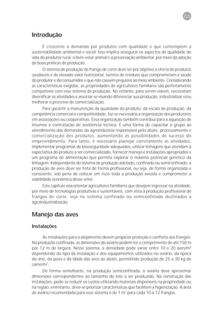 225



Introdução
      É crescente a demanda por produtos com qualidade e que contemplem a
sustentabilidade ambiental e social. Isso implica assegurar os aspectos de qualidade de
vida do produtor rural, o bem-estar animal e a preservação ambiental, por meio da adoção
de boas práticas de produção.
      O sistema de produção de frango de corte deve ter por objetivo a oferta de produtos
saudáveis e de elevado valor nutricional, isentos de resíduos que comprometam a saúde
do produtor e do consumidor e que não causem prejuízos ao meio ambiente. Considerando
as características exigidas, as propriedades de agricultores familiares são perfeitamente
compatíveis com esse sistema de produção. No entanto, para serem viáveis, necessitam
diversificar as atividades e associar-se visando diferenciar sua produção, industrializar e/ou
melhorar o processo de comercialização.
       Para garantir a manutenção da qualidade do produto, da escala de produção, da
competência comercial e competitividade, faz-se necessária a organização dos produtores
em associações ou cooperativas. Essa organização também contribui para a aquisição de
insumos e contratação de assistência técnica. É uma forma de capacitar o grupo ao
atendimento das demandas da agroindústria responsável pelo abate, processamento e
comercialização dos produtos, aumentando as possibilidades de sucesso do
empreendimento. Para tanto, é necessário planejar corretamente as atividades,
implementar programas de biosseguridade adequados, utilizar linhagens que atendam à
expectativa do produto a ser comercializado, fornecer manejo e instalações apropriados e
um programa de alimentação que permita explorar o máximo potencial genético da
linhagem. Independente do sistema de produção adotado, confinado ou semiconfinado, a
produção de aves deve ser feita de forma profissional, ou seja, de forma organizada e
consciente, sob pena de colocar em risco toda a produção avícola e comprometer a
viabilidade econômica desse setor.
      Este capítulo visa orientar agricultores familiares que desejem ingressar na atividade,
por meio de tecnologias produtivas e sustentáveis, com vista à produção profissional de
frangos de corte, seja no sistema confinado ou semiconfinado destinados a
agroindustrialização.

Manejo das aves
Instalações

      As instalações para o alojamento devem propiciar proteção e conforto aos frangos.
Na produção confinada, as dimensões do aviário podem ter o comprimento de até 150 m
por 12 m de largura. Nesse sistema, a densidade pode variar entre 10 e 20 aves/m²
dependendo do tipo da instalação e dos equipamentos utilizados no aviário, da época
do ano, do peso e da idade das aves ao abate, permitindo produção de 25 a 30 kg de
carne/m2.
      De forma semelhante, na produção semiconfinada, o aviário deve apresentar
dimensões correspondentes ao tamanho do lote a ser produzido. Na construção das
instalações, pode-se reduzir os custos utilizando materiais disponíveis na propriedade ou
na região, entretanto, deve-se priorizar características que facilitem a higienização. A área
de aviário recomendada para esse sistema é de 1 m2 para cada 10 a 12 frangos.
 