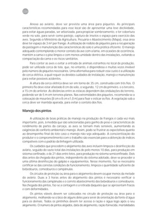 226



      Anexa ao aviário, deve ser prevista uma área para piquetes. As principais
características recomendadas para esse local são de apresentar uma leve declividade,
para evitar águas paradas, ser arborizada, para propiciar sombreamento, e ter cobertura
verde no solo, para servir como pastejo, captura de insetos e espaço para exercício das
aves. Segundo o Ministério da Agricultura, Pecuária e Abastecimento (Mapa), essa área
deve ter espaço de 3 m² por frango. A utilização de rodízio de piquetes para a recuperação
da pastagem e manutenção das características do solo é uma prática eficiente. O manejo
adequado contemplando o menor contato da ave com a lama, em ocasiões de ocorrência,
mantém a cama e o piso limpos e com menos umidade dentro das instalações, evitando a
compactação da cama e os riscos sanitários.
      Para conter as aves e evitar a entrada de animais estranhos no local de produção,
pode ser utilizada cerca de tela, que, no entanto, é dispendiosa e muitas vezes inviável
pelo número de piquetes necessários. Uma alternativa para reduzir esse custo é a utilização
de cerca elétrica, a qual requer os devidos cuidados de instalação, manejo e manutenção
para evitar possíveis acidentes.
      A altura da cerca elétrica deve ser em torno de 35 cm, construída com três fios. O
primeiro fio deve estar afastado 8 cm do solo, o segundo, 12 cm do primeiro, e o terceiro,
a 15 cm do anterior. As distâncias entre as estacas dependem das ondulações do terreno,
podendo ser de 5 m em terrenos planos. Nas extremidades dos piquetes, recomenda-se a
colocação de mourões (8 cm x 8 cm x1,0 m) para fixar e esticar os fios. A vegetação sob a
cerca deve ser mantida aparada, para evitar o contato dos fios.

Manejo dos pintos

      A utilização de boas práticas de manejo na produção de frangos é cada vez mais
importante, pois, à medida que são selecionadas para ganho de peso e características de
rendimento de partes da carcaça, as aves se tornam mais sensíveis, aumentando as
exigências de conforto ambiental e manejo. Assim, pode-se frustrar as expectativas quanto
ao desempenho final do lote caso o manejo não seja adequado. A conscientização do
produtor e o comprometimento com o trabalho são essenciais para a obtenção de índices
compatíveis com o padrão da linhagem utilizada.
       Os cuidados que precedem o alojamento das aves incluem limpeza e desinfecção do
aviário, seguido do vazio total das instalações de pelo menos 10 dias, para produção em
sistema confinado, e de 21 dias entre lotes, para produção no sistema semiconfinado. Dois
dias antes da chegada dos pintos, independente do sistema adotado, deve-se proceder a
uma última desinfecção do galpão e equipamentos. Nesse momento, faz-se necessário
certificar-se das corretas condições de funcionamento, limpeza e quantidade suficiente de
bebedouros, comedouros e campânulas.
      Os círculos de proteção ou área para o alojamento devem ocupar menos da metade
do aviário. Duas a 3 horas antes do alojamento dos pintos é necessário verificar o
funcionamento das campânulas e o correto abastecimento dos bebedouros e comedouros.
Na chegada dos pintos, faz-se a contagem e a retirada daqueles que se apresentam fracos
e com deformidades.
      Os pintos viáveis devem ser colocados no círculo de proteção ou área para o
alojamento, molhando-se o bico de alguns deles para servir de orientação da fonte d’água
para os demais. Todos os pintinhos devem ter acesso à ração e água logo após o seu
alojamento. O número de pintos alojados, data do alojamento, ração fornecida, mortalidades
 