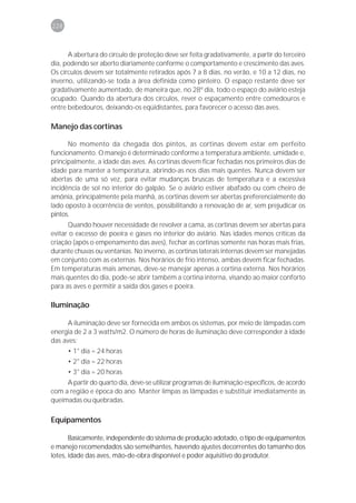 228



      A abertura do círculo de proteção deve ser feita gradativamente, a partir do terceiro
dia, podendo ser aberto diariamente conforme o comportamento e crescimento das aves.
Os círculos devem ser totalmente retirados após 7 a 8 dias, no verão, e 10 a 12 dias, no
inverno, utilizando-se toda a área definida como pinteiro. O espaço restante deve ser
gradativamente aumentado, de maneira que, no 28º dia, todo o espaço do aviário esteja
ocupado. Quando da abertura dos círculos, rever o espaçamento entre comedouros e
entre bebedouros, deixando-os eqüidistantes, para favorecer o acesso das aves.

Manejo das cortinas

      No momento da chegada dos pintos, as cortinas devem estar em perfeito
funcionamento. O manejo é determinado conforme a temperatura ambiente, umidade e,
principalmente, a idade das aves. As cortinas devem ficar fechadas nos primeiros dias de
idade para manter a temperatura, abrindo-as nos dias mais quentes. Nunca devem ser
abertas de uma só vez, para evitar mudanças bruscas de temperatura e a excessiva
incidência de sol no interior do galpão. Se o aviário estiver abafado ou com cheiro de
amônia, principalmente pela manhã, as cortinas devem ser abertas preferencialmente do
lado oposto à ocorrência de ventos, possibilitando a renovação de ar, sem prejudicar os
pintos.
      Quando houver necessidade de revolver a cama, as cortinas devem ser abertas para
evitar o excesso de poeira e gases no interior do aviário. Nas idades menos críticas da
criação (após o empenamento das aves), fechar as cortinas somente nas horas mais frias,
durante chuvas ou ventanias. No inverno, as cortinas laterais internas devem ser manejadas
em conjunto com as externas. Nos horários de frio intenso, ambas devem ficar fechadas.
Em temperaturas mais amenas, deve-se manejar apenas a cortina externa. Nos horários
mais quentes do dia, pode-se abrir também a cortina interna, visando ao maior conforto
para as aves e permitir a saída dos gases e poeira.

Iluminação

      A iluminação deve ser fornecida em ambos os sistemas, por meio de lâmpadas com
energia de 2 a 3 watts/m2. O número de horas de iluminação deve corresponder à idade
das aves:
      • 1° dia = 24 horas
      • 2° dia = 22 horas
      • 3° dia = 20 horas
     A partir do quarto dia, deve-se utilizar programas de iluminação específicos, de acordo
com a região e época do ano. Manter limpas as lâmpadas e substituir imediatamente as
queimadas ou quebradas.

Equipamentos

       Basicamente, independente do sistema de produção adotado, o tipo de equipamentos
e manejo recomendados são semelhantes, havendo ajustes decorrentes do tamanho dos
lotes, idade das aves, mão-de-obra disponível e poder aquisitivo do produtor.
 