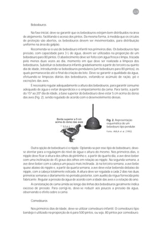 229



      Bebedouros

      Na fase inicial, deve-se garantir que os bebedouros estejam bem distribuídos na área
de alojamento, facilitando o acesso dos pintos. Da mesma forma, à medida que os círculos
de proteção são abertos, os bebedouros devem ser movimentados, para distribuição
uniforme na área do galpão.
      Recomenda-se o uso de bebedouro infantil nos primeiros dias. Os bebedouros tipo
pressão, com capacidade para 3 L de água, devem ser utilizados na proporção de um
bebedouro para 80 pintos. O abastecimento deve ser feito com água fresca e limpa, trocada
pelo menos duas vezes ao dia, momento em que deve ser realizada a limpeza dos
bebedouros. Substituir os bebedouros infantis gradativamente a partir do terceiro ou quinto
dia de idade, introduzindo-se bebedouros pendulares (um bebedouro para 80 pintos), os
quais permanecerão até o final da criação do lote. Deve-se garantir a qualidade da água,
efetuando-se limpezas diárias dos bebedouros, evitando-se acúmulo de ração, pó e
excreções das aves.
      É necessário regular adequadamente a altura dos bebedouros, para garantir consumo
adequado de água e evitar desperdícios e o empastamento da cama. Para tanto, a partir
do 15º ao 20º dia de idade, a base superior do bebedouro deve estar 5 cm acima do dorso
das aves (Fig. 2), sendo regulado de acordo com o desenvolvimento dessas.




                                                                  Fig. 2. Representação
                                                                  esquemática de um
                                                                  bebedouro tipo pendular.
                                                                  Fonte: AVILA et al. (1992).




      Outra opção de bebedouro é o nipple. Optando-se por esse tipo de bebedouro, deve-
se atentar para a regulagem do nível de água e altura do mesmo. Nos primeiros dias, o
nipple deve ficar à altura dos olhos do pintinho e, a partir do quarto dia, a ave deve beber
com uma inclinação de 45 graus dos olhos em relação ao nipple. Na segunda semana, a
ave deve beber com a cabeça um pouco mais inclinada. Já na terceira semana, a ave bebe
quase abaixo do nipple e, a partir da quarta semana, a ave deve estar bebendo debaixo do
nipple, com a cabeça totalmente esticada. A altura deve ser regulada a cada 2 dias nas duas
primeiras semanas e diariamente no período posterior, com auxílio da régua fornecida pelo
fabricante. Regular a pressão da água de acordo com a idade das aves e a estação do ano.
     A constatação de cama úmida ao longo das linhas dos bebedouros geralmente indica
excesso de pressão. Para corrigi-lo, deve-se reduzir aos poucos a pressão da água,
observando o efeito sobre a cama.

      Comedouros

     Nos primeiros dias de idade, deve-se utilizar comedouro infantil. O comedouro tipo
bandeja é utilizado na proporção de 6 para 500 pintos, ou seja, 80 pintos por comedouro.
 