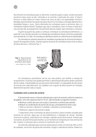 230



Ao entrarem no comedouro para se alimentar, os pintos sujam a ração, sendo necessário
peneirá-la duas vezes ao dia, retirando-se as excretas e partículas de cama. O ideal é
fornecer a ração diária em maior número de vezes ao dia e em quantidades menores.
Bandejas apresentando formação de placas devem ser trocadas ou lavadas diariamente e
devolvidas limpas e secas. Outra alternativa de comedouro para os primeiros dias é o
comedouro tubular infantil. Qualquer que seja o comedouro, deve-se mexer a ração de 5
a 6 vezes por dia, principalmente nos primeiros dias de criação, para estimular o consumo.
       A partir do quarto dia, pode-se começar a introduzir os comedouros definitivos e, a
partir do 7o ao 10o dia, procede-se à retirada dos comedouros iniciais, de forma escalonada,
num período de 2 a 3 dias. Os comedouros definitivos devem ser uniformemente distribuídos.
      Os comedouros tubulares deverão ser mantidos na proporção de 40 aves/comedouro.
A partir da segunda semana, a borda superior do prato do comedouro deve estar na altura
do dorso das aves, conforme Fig. 3.




                                Borda superior a
  Fig. 3. Representação
                                 5 cm acima do
     esquemática de um          dorso das aves
 comedouro tipo tubular.
  Fonte: AVILA et al. (1992).




      Os comedouros automáticos são de uso mais prático, por facilitar o manejo de
arraçoamento. Os pratos com grades permitem a alimentação dos pintos desde o primeiro
dia de criação. A quantidade de aves por prato alimentador e a capacidade do silo variam
de acordo com cada fabricante. Os cuidados com o ajuste da altura devem ser tomados
diariamente durante toda a criação.

Cuidados com a cama do aviário

     É denominado cama o material utilizado para cobrir de maneira uniforme toda área
do galpão, com uma espessura de 8 a 10 cm, apresentando as seguintes funções:
     • Diminuir o atrito das aves com o piso e aumentar o conforto dos animais.
     • Reduzir as condenações de partes da carcaça, principalmente peito e pés.
     • Diluir as excretas e absorver a umidade, reduzindo a contaminação.
      • Melhorar o aspecto do local de criação.
       É importante evitar a formação de placas (cascões) e partes úmidas causadas pelo
acúmulo de excretas, água que cai dos bebedouros e respingos de chuvas. Quando
ocorrerem as placas, essas devem ser retiradas, repondo cama nova no local. Sempre que
necessário, de preferência pela manhã, ou em horários de temperaturas mais amenas do
dia, revolver a cama para que a mesma se mantenha seca e fofa.
     Os materiais utilizados para cama de aviário devem conter em torno de 20% a 25%
de umidade, serem livre de partículas estranhas, fungos e substâncias tóxicas. Podem ser
 