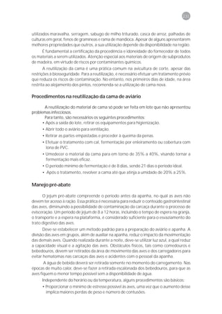 231



utilizados maravalha, serragem, sabugo de milho triturado, casca de arroz, palhadas de
culturas em geral, fenos de gramíneas e rama de mandioca. Apesar de alguns apresentarem
melhores propriedades que outros, a sua utilização depende da disponibilidade na região.
     É fundamental a certificação da procedência e idoneidade do fornecedor de todos
os materiais a serem utilizados. Atenção especial aos materiais de origem de subprodutos
de madeira, em virtude de riscos por contaminantes químicos.
       A reutilização da cama é uma prática comum na avicultura de corte, apesar das
restrições à biosseguridade. Para a reutilização, é necessário efetuar um tratamento prévio
que reduza os riscos de contaminação. No entanto, nos primeiros dias de idade, na área
restrita ao alojamento dos pintos, recomenda-se a utilização de cama nova.

Procedimentos na reutilização da cama de aviário

       A reutilização do material de cama só pode ser feita em lote que não apresentou
problemas infecciosos.
       Para tanto, são necessários os seguintes procedimentos:
      • Após a saída do lote, retirar os equipamentos para higienização.
      • Abrir todo o aviário para ventilação.
      • Retirar as partes empastadas e proceder à queima da penas.
      • Efetuar o tratamento com cal, fermentação por enleiramento ou cobertura com
        lona de PVC.
      • Umedecer o material da cama para em torno de 35% a 40%, visando tornar a
        fermentação mais eficaz.
      • O período mínimo de fermentação é de 8 dias, sendo 21 dias o período ideal.
      • Após o tratamento, revolver a cama até que atinja a umidade de 20% a 25%.

Manejo pré-abate

      O jejum pré-abate compreende o período antes da apanha, no qual as aves não
devem ter acesso à ração. Essa prática é necessária para reduzir o conteúdo gastrointestinal
das aves, diminuindo a possibilidade de contaminação da carcaça durante o processo de
evisceração. Um período de jejum de 8 a 12 horas, incluindo o tempo de espera na granja,
o transporte e a espera na plataforma, é considerado suficiente para o esvaziamento do
trato digestivo das aves.
       Deve-se estabelecer um método padrão para a preparação do aviário e apanha. A
divisão das aves em grupos, além de auxiliar na apanha, reduz o impacto da movimentação
das demais aves. Quando realizada durante a noite, deve-se utilizar luz azul, a qual reduz
a capacidade visual e a agitação das aves. Obstáculos físicos, tais como comedouros e
bebedouros, devem ser retirados da área de movimento das aves e dos carregadores para
evitar hematomas nas carcaças das aves e acidentes com o pessoal da apanha.
       A água de bebida deverá ser retirada somente no momento do carregamento. Nas
épocas de muito calor, deve-se fazer a retirada escalonada dos bebedouros, para que as
aves fiquem o menor tempo possível sem a disponibilidade de água.
      Independente do horário ou da temperatura, alguns procedimentos são básicos:
      • Proporcionar o mínimo de estresse possível às aves, uma vez que o aumento desse
        implica maiores perdas de peso e número de contusões.
 