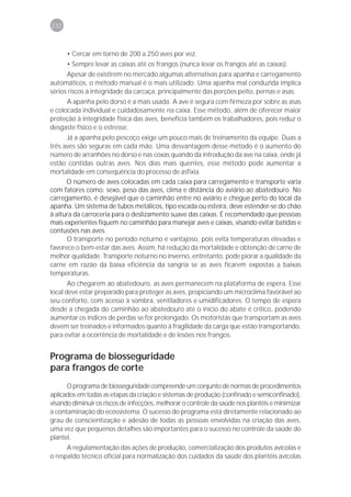 232



      • Cercar em torno de 200 a 250 aves por vez.
      • Sempre levar as caixas até os frangos (nunca levar os frangos até as caixas).
      Apesar de existirem no mercado algumas alternativas para apanha e carregamento
automáticos, o método manual é o mais utilizado. Uma apanha mal conduzida implica
sérios riscos à integridade da carcaça, principalmente das porções peito, pernas e asas.
      A apanha pelo dorso é a mais usada. A ave é segura com firmeza por sobre as asas
e colocada individual e cuidadosamente na caixa. Esse método, além de oferecer maior
proteção à integridade física das aves, beneficia também os trabalhadores, pois reduz o
desgaste físico e o estresse.
      Já a apanha pelo pescoço exige um pouco mais de treinamento da equipe. Duas a
três aves são seguras em cada mão. Uma desvantagem desse método é o aumento do
número de arranhões no dorso e nas coxas quando da introdução da ave na caixa, onde já
estão contidas outras aves. Nos dias mais quentes, esse método pode aumentar a
mortalidade em conseqüência do processo de asfixia.
      O número de aves colocadas em cada caixa para carregamento e transporte varia
com fatores como: sexo, peso das aves, clima e distância do aviário ao abatedouro. No
carregamento, é desejável que o caminhão entre no aviário e chegue perto do local da
apanha. Um sistema de tubos metálicos, tipo escada ou esteira, deve estender-se do chão
à altura da carroceria para o deslizamento suave das caixas. É recomendado que pessoas
mais experientes fiquem no caminhão para manejar aves e caixas, visando evitar batidas e
contusões nas aves.
      O transporte no período noturno é vantajoso, pois evita temperaturas elevadas e
favorece o bem-estar das aves. Assim, há redução da mortalidade e obtenção de carne de
melhor qualidade. Transporte noturno no inverno, entretanto, pode piorar a qualidade da
carne em razão da baixa eficiência da sangria se as aves ficarem expostas a baixas
temperaturas.
       Ao chegarem ao abatedouro, as aves permanecem na plataforma de espera. Esse
local deve estar preparado para proteger as aves, propiciando um microclima favorável ao
seu conforto, com acesso à sombra, ventiladores e umidificadores. O tempo de espera
desde a chegada do caminhão ao abatedouro até o início do abate é crítico, podendo
aumentar os índices de perdas se for prolongado. Os motoristas que transportam as aves
devem ser treinados e informados quanto à fragilidade da carga que estão transportando,
para evitar a ocorrência de mortalidade e de lesões nos frangos.


Programa de biosseguridade
para frangos de corte
      O programa de biosseguridade compreende um conjunto de normas de procedimentos
aplicados em todas as etapas da criação e sistemas de produção (confinado e semiconfinado),
visando diminuir os riscos de infecções, melhorar o controle da saúde nos plantéis e minimizar
a contaminação do ecossistema. O sucesso do programa está diretamente relacionado ao
grau de conscientização e adesão de todas as pessoas envolvidas na criação das aves,
uma vez que pequenos detalhes são importantes para o sucesso no controle da saúde do
plantel.
      A regulamentação das ações de produção, comercialização dos produtos avícolas e
o respaldo técnico oficial para normalização dos cuidados da saúde dos plantéis avícolas
 