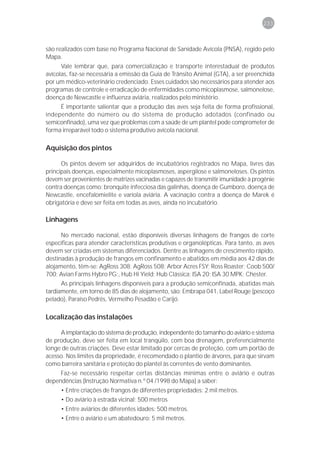 233



são realizados com base no Programa Nacional de Sanidade Avícola (PNSA), regido pelo
Mapa.
      Vale lembrar que, para comercialização e transporte interestadual de produtos
avícolas, faz-se necessária a emissão da Guia de Trânsito Animal (GTA), a ser preenchida
por um médico-veterinário credenciado. Esses cuidados são necessários para atender aos
programas de controle e erradicação de enfermidades como micoplasmose, salmonelose,
doença de Newcastle e influenza aviária, realizados pelo ministério.
     É importante salientar que a produção das aves seja feita de forma profissional,
independente do número ou do sistema de produção adotados (confinado ou
semiconfinado), uma vez que problemas com a saúde de um plantel pode comprometer de
forma irreparável todo o sistema produtivo avícola nacional.

Aquisição dos pintos

      Os pintos devem ser adquiridos de incubatórios registrados no Mapa, livres das
principais doenças, especialmente micoplasmoses, aspergilose e salmoneloses. Os pintos
devem ser provenientes de matrizes vacinadas e capazes de transmitir imunidade à progênie
contra doenças como: bronquite infecciosa das galinhas, doença de Gumboro, doença de
Newcastle, encefalomielite e varíola aviária. A vacinação contra a doença de Marek é
obrigatória e deve ser feita em todas as aves, ainda no incubatório.

Linhagens

      No mercado nacional, estão disponíveis diversas linhagens de frangos de corte
específicas para atender características produtivas e organolépticas. Para tanto, as aves
devem ser criadas em sistemas diferenciados. Dentre as linhagens de crescimento rápido,
destinadas à produção de frangos em confinamento e abatidos em média aos 42 dias de
alojamento, têm-se: AgRoss 308; AgRoss 508; Arbor Acres FSY; Ross Roaster; Coob 500/
700; Avian Farms Hybro PG;, Hub Hi Yield; Hub Clássica; ISA 20; ISA 30 MPK; Chester.
      As principais linhagens disponíveis para a produção semiconfinada, abatidas mais
tardiamente, em torno de 85 dias de alojamento, são: Embrapa 041, Label Rouge (pescoço
pelado), Paraíso Pedrês, Vermelho Pesadão e Carijó.

Localização das instalações

     A implantação do sistema de produção, independente do tamanho do aviário e sistema
de produção, deve ser feita em local tranqüilo, com boa drenagem, preferencialmente
longe de outras criações. Deve estar limitado por cercas de proteção, com um portão de
acesso. Nos limites da propriedade, é recomendado o plantio de árvores, para que sirvam
como barreira sanitária e proteção do plantel às correntes de vento dominantes.
     Faz-se necessário respeitar certas distâncias mínimas entre o aviário e outras
dependências (Instrução Normativa n.º 04 /1998 do Mapa) a saber:
     • Entre criações de frangos de diferentes propriedades: 2 mil metros.
     • Do aviário à estrada vicinal: 500 metros
     • Entre aviários de diferentes idades: 500 metros.
     • Entre o aviário e um abatedouro: 5 mil metros.
 