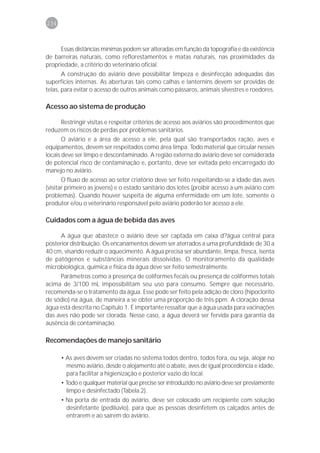 234



      Essas distâncias mínimas podem ser alteradas em função da topografia e da existência
de barreiras naturais, como reflorestamentos e matas naturais, nas proximidades da
propriedade, a critério do veterinário oficial.
       A construção do aviário deve possibilitar limpeza e desinfecção adequadas das
superfícies internas. As aberturas tais como calhas e lanternins devem ser providas de
telas, para evitar o acesso de outros animais como pássaros, animais silvestres e roedores.

Acesso ao sistema de produção

     Restringir visitas e respeitar critérios de acesso aos aviários são procedimentos que
reduzem os riscos de perdas por problemas sanitários.
       O aviário e a área de acesso a ele, pela qual são transportados ração, aves e
equipamentos, devem ser respeitados como área limpa. Todo material que circular nesses
locais deve ser limpo e descontaminado. A região externa do aviário deve ser considerada
de potencial risco de contaminação e, portanto, deve ser evitada pelo encarregado do
manejo no aviário.
       O fluxo de acesso ao setor criatório deve ser feito respeitando-se a idade das aves
(visitar primeiro as jovens) e o estado sanitário dos lotes (proibir acesso a um aviário com
problemas). Quando houver suspeita de alguma enfermidade em um lote, somente o
produtor e/ou o veterinário responsável pelo aviário poderão ter acesso a ele.

Cuidados com a água de bebida das aves

      A água que abastece o aviário deve ser captada em caixa d?água central para
posterior distribuição. Os encanamentos devem ser aterrados a uma profundidade de 30 a
40 cm, visando reduzir o aquecimento. A água precisa ser abundante, limpa, fresca, isenta
de patógenos e substâncias minerais dissolvidas. O monitoramento da qualidade
microbiológica, química e física da água deve ser feito semestralmente.
     Parâmetros como a presença de coliformes fecais ou presença de coliformes totais
acima de 3/100 mL impossibilitam seu uso para consumo. Sempre que necessário,
recomenda-se o tratamento da água. Esse pode ser feito pela adição de cloro (hipoclorito
de sódio) na água, de maneira a se obter uma proporção de três ppm. A cloração dessa
água está descrita no Capitulo 1. É importante ressaltar que a água usada para vacinações
das aves não pode ser clorada. Nesse caso, a água deverá ser fervida para garantia da
ausência de contaminação.

Recomendações de manejo sanitário

      • As aves devem ser criadas no sistema todos dentro, todos fora, ou seja, alojar no
        mesmo aviário, desde o alojamento até o abate, aves de igual procedência e idade,
        para facilitar a higienização e posterior vazio do local.
      • Todo e qualquer material que precise ser introduzido no aviário deve ser previamente
        limpo e desinfectado (Tabela 2).
      • Na porta de entrada do aviário, deve ser colocado um recipiente com solução
        desinfetante (pedilúvio), para que as pessoas desinfetem os calçados antes de
        entrarem e ao saírem do aviário.
 