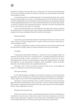 236



Newcastle, bronquite-infecciosa-das-aves e varíola aviária. O controle da coccidiose pode
ser feito por vacinação na primeira semana de vida das aves ou pela adição de produtos
anticoccidianos à ração.
       A vacinação incorreta ou inadequada pode ser tão prejudicial quanto não vacinar.
Para que seja realizada com sucesso, é necessário planejá-la com antecedência, observar
o prazo de validade das vacinas, manejá-las corretamente quanto a via de aplicação, diluição
e conservação (temperatura de 4ºC) e evitar a incidência direta do sol na vacina. Recomenda-
se vacinar em horários com temperaturas amenas, evitando-se estressar excessivamente
as aves. Aves doentes não devem ser vacinadas.
       Várias enfermidades podem ser controladas por vacinação. No entanto o esquema
de vacinação deve ser específico para cada situação, impossibilitando a definição de um
programa único que atenda genericamente às diferentes situações.

      Doença de Marek

      Caracteriza-se por determinar paralisias e formação de tumores em nervos, vísceras
e pele. Ocorre com maior freqüência entre a quinta e décima semanas de vida das aves,
com mortalidade variável.
      Vacinação: é obrigatória em todo o território nacional e deve ser feita no primeiro dia
de vida tanto em frangos criados no sistema confinado como no semiconfinado.

      Coccidiose

     É causada pelo protozoário Eimeria sp. e acomete as aves em qualquer idade. Os
sintomas variam de acordo com o coccídia presente, causando principalmente diarréia e
acarretando grandes perdas econômicas em conseqüência da perda de peso,
imunodepressão e enterite. As excretas podem se apresentar sanguinolentas e com ração
não digerida. As aves apresentam-se apáticas, penas arrepiadas e perda de apetite.
Sintomas e mortalidade variam com a gravidade da doença.
     Vacinação: deve ser feita na primeira semana de vida da ave, via oral (água ou
ração), e é válida para os dois sistemas de produção.

      Doença de Gumboro

      É uma infecção aguda, contagiosa, que acomete aves jovens. As aves apresentam
depressão, diarréia, diminuição no consumo de alimento e desidratação. A mortalidade é
variável. Após o surto, o lote fica imunodeprimido, propenso a contrair outras infecções.
      Vacinação: no sistema confinado, deve-se vacinar na primeira e terceira semanas de
idade. No sistema semiconfinado, vacinar na primeira, terceira e sétima semanas de idade.
Recomenda-se a aplicação das vacinas pela via ocular, a qual, apesar de ser mais trabalhosa,
oferece maior segurança de sucesso.

      Bronquite-infecciosa-das-aves

      Acomete aves jovens e adultas, causando principalmente transtornos respiratórios e
reprodutivos. Nas aves jovens, observam-se espirros, estertores (ronqueira), corrimento
nasal e ocular, depressão e redução no consumo de ração. A mortalidade varia em função
da severidade dos sintomas e da infecção por agentes infecciosos oportunistas.
 