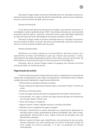 237



       Vacinação: frangos criados no sistema confinado devem ser vacinados na primeira e
terceira semanas de idade, via ocular. No sistema semiconfinado, vacinar as aves na primeira,
terceira e sétima semanas de idade, pela via ocular.

      Doença de Newcastle

      É uma doença que apresenta alto grau de contágio e que acomete aves jovens. A
mortalidade é variável, podendo atingir 100%. Os principais sintomas são: anorexia (falta
de apetite), diarréia, espirros, estertores, corrimento nasal e ocular, dificuldade respiratória
ou sinais nervosos tais como: dificuldade de locomoção, paralisia e torcicolo.
      Vacinação: frangos criados no sistema confinado devem ser vacinados na primeira e
terceira semanas de idade, via ocular. No sistema semiconfinado, vaciná-los na primeira,
terceira e sétima semanas de idade, pela via ocular

      Varíola ou bouba aviária

     Manifesta-se em lesões cutâneas ou na forma diftérica. Na forma cutânea, há o
aparecimento de lesões avermelhadas na pele que evoluem para pústulas e crostas,
especialmente nas regiões desprovidas de penas, como cabeça, pescoço, pernas e pés. Na
forma diftérica, há presença de lesões em forma de placas no trato digestivo.
     Vacinação: deve-se vacinar frangos criados em qualquer dos sistemas na terceira
semana de idade, via membrana da asa.

Higienização do aviário

     É imprescindível proceder à higienização do aviário e equipamentos no período de
tempo entre um alojamento e outro. Após a retirada do lote, recomenda-se fazer a limpeza
completa do aviário adotando os seguintes procedimentos:
      • Retirar todos os utensílios utilizados no aviário.
      • Passar vassoura de fogo (lança-chamas) sobre a cama para reduzir o número de
        penas.
      • Remover a cama do aviário.
      • Lavar com água sob pressão todos os equipamentos do aviário e desinfetá-los.
      • Lavar paredes, teto, vigas e cortinas com água sob pressão (jato em movimentos
        de cima para baixo) e deixar secar.
      • Lavar caixa d’água e tubulações.
      • Aparar a grama e limpar calçadas externas e arredores do aviário.
      • Distribuir cama e equipamentos após a secagem.
      • Proceder à desinfecção no aviário utilizando-se os desinfetantes disponíveis no
        mercado, dentre os quais: quaternários de amônio, formaldeído, cloro, iodo e cresóis,
        glutaraldeído. Recomenda-se fazer rodízio trimestral do princípio ativo dos
        desinfetantes utilizados.
      • Manter o aviário fechado, após a desinfecção, sem a presença de aves ou outros
        animais, deixando-o em vazio sanitário por no mínimo 10 dias para frangos de
        corte criados no sistema confinado, e 21 dias, na produção em sistema
        semiconfinado.
 