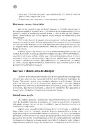 238



      • Fazer nova desinfecção do galpão e dos equipamentos dois dias antes da data
        prevista para a chegada dos pintos.
      • Proceder a um novo alojamento somente após esses cuidados.

Destino das carcaças descartadas

      Não menos importante que os demais cuidados, a remoção das carcaças é
fundamental para evitar a multiplicação e disseminação de microrganismos patogênicos
dentro do aviário. A retirada das aves descartadas ou mortas deve ser feita rotineira-
mente, removendo-as para fossas sépticas, incinerando-as ou trabalhando-as em
compostagem.
      A incineração depende de equipamentos adequados e é indicada quando ocorrer
um problema sanitário grave. As fossas sépticas são eficazes para as remoções diárias das
carcaças, desde que devidamente edificadas. Devem ser construídas em local seco, longe
de lençóis freáticos, a uma distância mínima de 200 m do aviário, providas de telhado e
tampa de encaixe.
      A compostagem é um processo eficiente e o mais indicado para o descarte dos
resíduos da produção. A construção da câmara composteira requer um investimento baixo,
devendo ser construída perto do aviário, para evitar grande deslocamento de dejetos e
aves mortas. No processo de compostagem, são utilizadas, principalmente, carcaças, cama
de aviário (como fonte de carbono) e água. Após esse período, pode-se retirar o composto
da câmara e refazer a pilha em camadas, acrescentando água, deixando outros 10 dias
para a fermentação total dos resíduos.


Nutrição e alimentação dos frangos

      Em virtude do impacto da alimentação no custo de produção de frangos e na segurança
alimentar para o homem, esse é um importante item a ser considerado na produção de
frangos. Além da preocupação com a formulação adequada, visando atender à exigência
nutricional, é necessário conhecer a procedência e a qualidade nutricional e microbiológica
dos ingredientes, para evitar problemas sanitários, toxicológicos, de segurança alimentar
(resíduos) ou de deficiência nutricional. A mistura dos ingredientes deve possibilitar a
incorporação e distribuição homogênea dos ingredientes na ração.

Cuidados com a ração

      Uma ração de qualidade é essencial para o desenvolvimento das aves. No entanto,
além dos desejados nutrientes, a ração pode ser veículo de substâncias e organismos
indesejados, os quais colocam em risco a qualidade do produto final quanto a resíduos
químicos ou microbiológicos.
      No processo de produção da fábrica de ração devem ser priorizados os cuidados de
higiene para evitar a contaminação da ração, dentre os quais certificar-se de que os
ingredientes vegetais sejam mantidos com umidade inferior a 13%. Umidades superiores
favorecem o desenvolvimento de fungos que podem produzir micotoxinas, causando
prejuízos ao desempenho zootécnico das aves e riscos de segurança alimentar, pelo efeito
carcinogênico de algumas micotoxinas para o consumidor. A melhor alternativa é adquirir
ingredientes de qualidade assegurada, uma vez que a descontaminação é ineficiente e
 