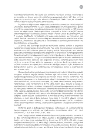 239



inviável economicamente. Para evitar esse problema nas rações prontas, recomenda-se
armazená-las em silos ou sacos sobre plataformas, por período inferior a 21 dias, em local
limpo, seco e ventilado e proceder à limpeza freqüente da fábrica de ração, evitando a
formação de crostas de pó nos silos e misturadores.
       Ingredientes originados de subprodutos de abatedouro merecem cuidado especial.
Uma farinha de origem animal (FOA) de boa qualidade pode ser um ingrediente de grande
importância econômica na formulação de ração para frangos. Entretanto, as FOA somente
devem ser adquiridas de fábricas que utilizem boas práticas de fabricação (BPF) ou que
tenham implantado o sistema de Análise de Perigos e Pontos Críticos de Controle (APPCC).
A produção das FOA foi normatizada pelo Mapa, cujos cuidados são necessários para
reduzir riscos de contaminação microbiológica como as salmonelas, ocorrência de aminas
biogênicas, peroxidação das gorduras e variabilidade na composição nutricional e na
digestibilidade de aminoácidos.
       As dietas para os frangos devem ser formuladas visando atender as exigências
nutricionais em cada fase de desenvolvimento. Para tanto, é recomendável contar com o
auxílio de um nutricionista que, por meio de programa de formulação de custo mínimo,
pode viabilizar a utilização de ingredientes disponíveis na propriedade ou na região próxima.
As exigências nutricionais dependem do potencial genético das aves e do sistema de manejo
ou de produção utilizado. Linhagens de crescimento mais rápido e de maior rendimento de
peito possuem maior potencial para deposição protéica, portanto apresentam maior
exigência em aminoácidos. Além de conhecer as exigências das linhagens das aves, é
necessário conhecer a composição nutricional de cada ingrediente da ração. A diversidade
de ingredientes favorece uma combinação ou formulação que atende as exigências das
aves a menor custo.
      Os ingredientes de maior inclusão na ração são aqueles cuja contribuição principal é
energética (milho ou sorgo) e protéica (farelo de soja). Além desses, é necessário incluir
ingredientes para satisfazer as exigências de minerais (macro e micro) e vitaminas. Para
produtores de pequeno porte, é conveniente adquirir misturas prontas contendo a parte
mineral e vitamínica, os denominados núcleos, disponíveis comercialmente, e cuja inclusão
na fórmula de ração normalmente é de 4% a 5%. Assim, basta misturar o núcleo aos
ingredientes energéticos e protéicos. Uma opção interessante para pequenos produtores
é a aquisição do concentrado. Nesse caso, basta misturar a quantidade de concentrado ao
milho ou sorgo. Já produtores de maior porte, com demanda considerável de ingredientes
e equipados com fábrica de ração que permite dosagens precisas e com boa estrutura de
compras, podem adquirir separadamente as misturas (premix) de micro minerais e de
vitaminas, as quais são de baixa inclusão. Nesse caso, é necessário adquirir e incluir
separadamente os macro minerais por meio de ingredientes como fosfato bicálcico ou
farinha de carne (fonte de fósforo), calcário calcítico (fonte de cálcio) e sal comum (fonte
de sódio).
      De forma geral, as dietas para os frangos de corte criados em confinamento são
formuladas para serem utilizadas à vontade em três fases distintas: inicial (1 a 21 dias),
crescimento (21 a 35 dias) e final (35 a 42 dias).
      Essas fases podem ser melhor detalhadas com a utilização de uma dieta pré-inicial (1
a 7 dias) e em fases posteriores aos 42 dias, quando se deseja produzir carcaças maiores.
Nas três respectivas fases, o nível protéico é decrescente (22%, 20% e 18,5%) e o nível
energético crescente (3.100 a 3.200 kcal/kg). O nível de proteína, entretanto, deve garantir
o atendimento das necessidades mínimas dos aminoácidos essenciais, dentre os quais a
metionina é o mais limitante para aves ao utilizar-se dietas à base de milho e farelo de soja.
 