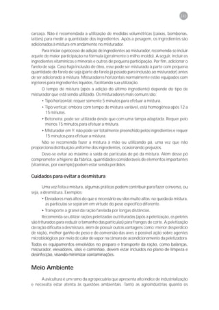 241



carcaça. Não é recomendada a utilização de medidas volumétricas (caixas, bombonas,
latões) para medir a quantidade dos ingredientes. Após a pesagem, os ingredientes são
adicionados à mistura em andamento no misturador.
      Para iniciar o processo de adição de ingredientes ao misturador, recomenda-se incluir
aquele de maior participação na fórmula (geralmente o milho moído). A seguir, incluir os
ingredientes vitamínicos e minerais e outros de pequena participação. Por fim, adicionar o
farelo de soja. Caso haja inclusão de óleo, esse pode ser misturado à parte com pequena
quantidade do farelo de soja (parte do farelo já pesado para inclusão ao misturador) antes
de ser adicionado à mistura. Misturadores horizontais normalmente estão equipados com
injetores para ingredientes líquidos, facilitando sua utilização.
     O tempo de mistura (após a adição do último ingrediente) depende do tipo de
misturador que está sendo utilizado. Os misturadores mais comuns são:
      • Tipo horizontal: requer somente 5 minutos para efetuar a mistura.
      • Tipo vertical: embora com tempo de mistura variável, está homogênea após 12 a
        15 minutos.
      • Betoneira: pode ser utilizada desde que com uma tampa adaptada. Requer pelo
        menos 15 minutos para efetuar a mistura.
      • Misturador em Y: não pode ser totalmente preenchido pelos ingredientes e requer
        15 minutos para efetuar a mistura.
     Não se recomenda fazer a mistura à mão ou utilizando pá, uma vez que não
proporciona distribuição uniforme dos ingredientes, ocasionando prejuízos.
      Deve-se evitar ao máximo a saída de partículas de pó da mistura. Além desse pó
comprometer a higiene da fábrica, quantidades consideráveis de elementos importantes
(vitaminas, por exemplo) podem estar sendo perdidos.

Cuidados para evitar a desmistura

       Uma vez feita a mistura, algumas práticas podem contribuir para fazer o inverso, ou
seja, a desmistura. Exemplos:
      • Elevadores mais altos do que o necessário ou silos muito altos: na queda da mistura,
        as partículas se separam em virtude do peso específico diferente.
      • Transporte a granel da ração farelada por longas distâncias.
       Recomenda-se utilizar rações peletizadas ou trituradas (após a peletização, os peletes
são triturados para reduzir o tamanho das partículas) para frangos de corte. A peletização
da ração dificulta a desmistura, além de possuir outras vantagens como: menor desperdício
de ração, melhor ganho de peso e de conversão das aves e possível ação sobre agentes
microbiológicos por meio do calor de vapor na câmara de acondicionamento da peletizadora.
Todos os equipamentos envolvidos no preparo e transporte da ração, como balanças,
misturador, elevadores, silos e caminhão, devem estar incluídos no plano de limpeza e
desinfecção, visando minimizar contaminações.


Meio Ambiente
     A avicultura é um ramo da agropecuária que apresenta alto índice de industrialização
e necessita estar atenta às questões ambientais. Tanto as agroindústrias quanto os
 