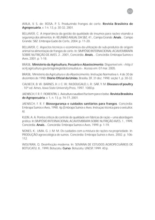 243



AVILA, V. S. de; ROSA, P. S. Produzindo frangos de corte. Revista Brasileira de
Agropecuária, v. 1 n. 13, p. 30-32, 2001.

BELLAVER, C. A importância da gestão da qualidade de insumos para rações visando a
segurança dos alimentos. In: REUNIÃO ANUAL DA SBZ, 41., Campo Grande. Anais... Campo
Grande: SBZ: Embrapa Gado de Corte, 2004. p. 11-20.

BELLAVER, C. Aspectos técnicos e econômicos da utilização de sub-produtos de origem
animal na alimentação de frangos de corte. In: SIMPÓSIO INTERNACIONAL ACAV/EMBRAPA
SOBRE NUTRIÇÃO DE AVES. 2., 2001, Concórdia. Anais... Concórdia: Embrapa Suínos e
Aves, 2001. p. 1-18.
BRASIL. Ministério da Agricultura, Pecuária e Abastecimento. Disponível em: <http://
oc4j.agricultura.gov.br/agrolegis/do/consultaLei>. Acesso em: 07 mar. 2005.

BRASIL. Ministério da Agricultura e do Abastecimento. Instrução Normativa n. 4 de 30 de
dezembro de 1998. Diário Oficial da União, Brasília, DF, 31 dez. 1998. seção 1, p. 30-32.
CALNECK, B. W.; BARNES, H. J. C. W.; McDOUGALD, L. R.; SAIF, Y. M. Diseases of poultry
. 10th ed. Ames, Iowa State University Press, 1997. 1080 p.

JAENISCH, F. R. F.; FIORENTIN, L. Avicultura saudável faz bem para o bolso. Revista Brasileira
de Agropecuária, v. 1, n. 13, p. 74-77, 2001.
JAENISCH, F. R. F. Biossegurança e cuidados sanitários para frangos. Concórdia:
Embrapa Suínos e Aves, 1998. 4p.(Embrapa Suínos e Aves. Instruçao técnica para o avicultor,
6).

KLEIN, A. A. Pontos críticos do controle de qualidade em fábricas de ração – uma abordagem
prática. In:SIMPÓSIO INTERNACIONAL ACAV/EMBRAPA SOBRE NUTRIÇÃO AVES, 1., 1999,
Concórdia. Anais... Concórdia: Embrapa Suínos e Aves, 1999. p. 1-19.

NONES, K.; LIMA, G. J. M. M. Os cuidados com a mistura de rações na propriedade. In:
PRODUÇÃO agroecológica de suínos. Concórdia: Embrapa Suínos e Aves, 2002. p. 106-
112.
WOLFRAN, Q. Desinfecção moderna. In: SEMANA DE ESTUDOS AGROPECUÁRIOS DE
BOTUCATU, 8., 1999, Botucatu. Curso. Botucatu: UNESP, 1999. 40 p.
 