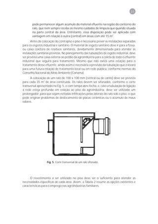 25



       pode permanecer algum acúmulo do material efluente na região do contorno do
       ralo, que nem sempre recebe os mesmo cuidados de limpeza que quando situada
       na parte central da área. Entretanto, essa disposição pode ser aplicada com
       vantagem em relação à outra (central) em áreas com até 15 m2.
       Antes da colocação do contrapiso e piso é necessário prever as instalações separadas
para os esgotos industrial e sanitário. O material de esgoto sanitário deve ir para a fossa,
ou caixa coletora de resíduos sanitários, devidamente dimensionada para atender às
instalações sanitárias previstas. No planejamento das tubulações de esgoto industrial, deve
ser prevista uma caixa externa ao prédio da agroindústria para a coleta de todo o efluente
industrial que seguirá para tratamento. Mesmo que não exista uma estação para o
tratamento desse efluente, ainda assim é necessária a previsão da tubulação que o levará
para uma futura estação de tratamento local ou em rede pública, conforme normas do
Conselho Nacional do Meio Ambiente (Conama).
      A colocação de um ralo de 100 x 100 mm (central ou de canto) deve ser prevista
para cada 35 m2 de área construída. Os ralos devem ser sifonados, conforme o corte
transversal apresentado na Fig. 5, e com tampa abre-fecha, e, caso a tubulação de ligação
à rede esteja profunda em relação ao piso da agroindústria, deve ser utilizado um
prolongador, para que sejam evitadas infiltrações pelas laterais do ralo sob o piso, o que
pode originar problemas de deslocamento de placas cerâmicas ou o acúmulo de maus
odores.




                   Fig. 5. Corte transversal de um ralo sifonado.




      O revestimento a ser utilizado no piso deve ser o suficiente para atender as
necessidades específicas de cada área. Assim, a Tabela 2 resume as opções existentes e
características para o emprego nas agroindústrias familiares.
 