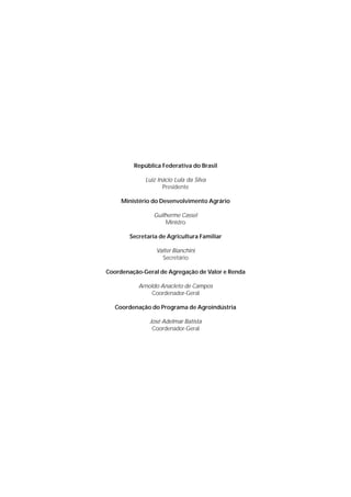 República Federativa do Brasil

             Luiz Inácio Lula da Silva
                    Presidente

     Ministério do Desenvolvimento Agrário

                Guilherme Cassel
                    Ministro

       Secretaria de Agricultura Familiar

                 Valter Bianchini
                   Secretário

Coordenação-Geral de Agregação de Valor e Renda

           Arnoldo Anacleto de Campos
               Coordenador-Geral

   Coordenação do Programa de Agroindústria

              José Adelmar Batista
               Coordenador-Geral
 