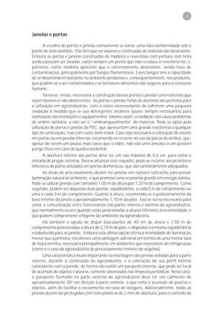 29



Janelas e portas

       A escolha de portas e janelas comumente se torna uma não-conformidade sob o
ponto de vista sanitário. Elas têm que ser laváveis e construídas de material não absorvente.
Embora as portas e janelas construídas de madeira e revestidas com pintura com tinta
acrílica possam ser lavadas, existe sempre um ponto que não recebeu o revestimento, e,
portanto, existe madeira aparente que é extremamente absorvente, sendo foco de
contaminações, principalmente por fungos filamentosos. Esses fungos têm a capacidade
de se disseminarem bastante no ambiente produtivo e, conseqüentemente, nos produtos,
que podem vir a ser contaminados e se tornarem alimentos não seguros para o consumo
humano.
       Torna-se, então, necessária a construção dessas portas e janelas com materiais que
sejam laváveis e não absorventes. As portas e janelas feitas de alumínio são perfeitas para
a utilização em agroindústrias, com o único inconveniente de sofrerem uma pequena
oxidação à medida que se usa detergentes alcalinos (quase sempre necessários) para
sanitização das instalações e equipamentos. Mesmo assim, a oxidação não causa problemas
de ordem sanitária, a não ser o “embranquecimento” do material. Pode-se optar pela
utilização de portas e janelas de PVC, que apresentam uma grande resistência a qualquer
tipo de sanitização, mas com custo bem maior. Caso seja necessária a colocação de visores
em portas ou em janelas internas, recomenda-se recorrer ao uso de placas de acrílico, que,
apesar de serem um pouco mais caros que o vidro, não são uma ameaça a um possível
perigo físico em caso de quebra acidental.
       A abertura inferior das portas deve ter um vão máximo de 0,6 cm, para evitar a
entrada de pragas rasteiras. Para se alcançar esse requisito, pode-se recorrer aos protetores
inferiores de porta utilizados em portas domésticas, que são sanitariamente adequados.
       As áreas de processamento devem ter janelas em número suficiente para prover
iluminação natural ao ambiente, o que promove uma economia grande em energia elétrica.
Pode-se utilizar janelas com tamanho 1,00 m de altura por 1,20 m de comprimento. Como
sugestão, podem ser dispostas duas janelas, eqüidistantes, a cada 5 m de comprimento ou
uma a cada 3 m de comprimento. Quanto à altura, recomenda-se o posicionamento da
base inferior da janela a aproximadamente 1,70 m do piso. Isso se torna necessário para
evitar a comunicação entre funcionários nas partes interna e externa da agroindústria,
que normalmente ocorre quando estão posicionadas a alturas inferiores à recomendada, e
que podem comprometer a higiene do ambiente da agroindústria.
       Há também a opção de dispor basculantes de 40 cm de altura e 1,50 m de
comprimento posicionados à altura de 2,10 m do piso, e dispostos na mesma eqüidistância
estabelecida para as janelas. Embora esta última opção ofereça intensidade de iluminação
menor que a primeira, ela oferece uma vantagem adicional em termos de uma menor taxa
de troca térmica, necessária principalmente em ambientes que necessitem de refrigeração
(como é o caso da agroindústria de processamento mínimo de vegetais).
       Uma característica muito importante na montagem das janelas voltadas para a parte
externa, durante a construção da agroindústria, é a colocação do seu perfil interno
coincidente com a parede, de forma não existir um parapeito interno, que pode ser local
de acúmulo de objetos e poeiras, somente observados nas limpezas periódicas. Neste caso,
o parapeito formado na parte externa da agroindústria deve ter um caimento de
aproximadamente 30o em direção à parte externa, o que evita o acúmulo de poeiras e
objetos, além de facilitar o escoamento no caso de lavagens. Adicionalmente, todas as
janelas devem ser protegidas com telas plásticas de 2 mm de abertura, para o controle da
 