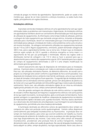 30



entrada de pragas no interior da agroindústria. Opcionalmente, pode ser usada a tela
metálica que, apesar de ser mais resistente a esforços mecânicos, se oxida muito mais
rápido, principalmente em regiões litorâneas.

Instalações elétricas

       A previsão correta das instalações elétricas em uma agroindústria faz com que sejam
otimizados todos os problemas com manutenção e higienização. As instalações elétricas
em agroindústrias familiares devem ser corretamente dimensionadas por meio da previsão
de utilização de equipamentos. As informações como tempo médio de utilização, potência
e voltagem de todo equipamento que demande energia elétrica, incluindo as lâmpadas
utilizadas para a iluminação, devem ser relacionadas para que o técnico/engenheiro em
eletricidade possa adequar a instalação de modo a evitar problemas como curto-circuito e
até mesmo incêndios. As voltagens normalmente utilizadas nos equipamentos nacionais
são de 110 ou 220 V. Alguns equipamentos, entretanto, podem demandar voltagens de
380 V, mas, para a agroindústria familiar, isso se torna raro. O ideal é que as instalações
elétricas sejam sempre de 220 V, quando a eficiência energética se torna maior e o
aquecimento de fios por uso prolongado é minimizado. Mesmo nas regiões onde a
distribuição normal de voltagem é de 110 V, deve-se fazer o possível para que o
abastecimento para a maioria dos equipamentos seja de 220 V, bastando para isso a opção
de compra de equipamentos alimentados a 220 V e uma simples modificação na
alimentação geral da agroindústria.
       Existem basicamente dois tipos de disposições de eletrodutos para as instalações
elétricas. O primeiro deles é a instalação com todos os eletrodutos embutidos na parede.
Para isso, são utilizados eletrodutos flexíveis, de diâmetros diferentes, de acordo com o
projeto a se empregar (eles variam conforme a quantidade de fios a serem passados). Essa
disposição de instalação torna o ambiente mais fácil de sanitização, uma vez que somente
as caixas de tomadas e interruptores ficam aparentes. O segundo tipo de instalação elétrica
é realizado com os eletrodutos externos à parede, presos com abraçadeiras de plástico ou
de metal com a sua superfície pintada com tinta antiferrugem (que resista à ação de produtos
sanitizantes). Neste caso, são utilizados eletrodutos rígidos de cor cinza ou eletrodutos
rígidos pretos pintados em cinza, ambos comercialmente disponíveis.
       Uma das grandes vantagens da utilização da rede elétrica externa é a capacidade
de estudar a melhor disposição de máquinas e equipamentos elétricos e de outros pontos
de luz que sejam necessários, na área produtiva, após a construção civil da indústria. Outra
grande vantagem é a capacidade de modificar a disposição de equipamentos na indústria
de modo bastante rápido e de baixo custo, quando necessário. Para isso, basta o desmonte
ou o desencaixe dos eletrodutos de uma disposição e sua montagem na outra disposição
de equipamentos, permitindo uma nova mudança demandada.
       A iluminação destinada aos diferentes setores da agroindústria deve sempre ser
composta de calha com proteção contra quebra/explosão. Existem calhas disponíveis
comercialmente para lâmpadas incandescentes ou fluorescentes. A proteção deve ser
sempre de material plástico, para evitar que ocorram acidentes de trabalho ou mesmo
contaminação do ambiente de trabalho com cacos ou pedaços de vidro (perigos físicos),
caso haja desprendimento das mesmas. Caso exista uma calha comum de lâmpadas
incandescentes, providenciar uma proteção feita de acrílico transparente, montada
diretamente sobre as calhas com auxílio de parafusos. No caso de lâmpadas incandescentes,
basta adquirir as calhas, sempre de plástico, nas lojas especializadas. Neste caso, deve-se
 