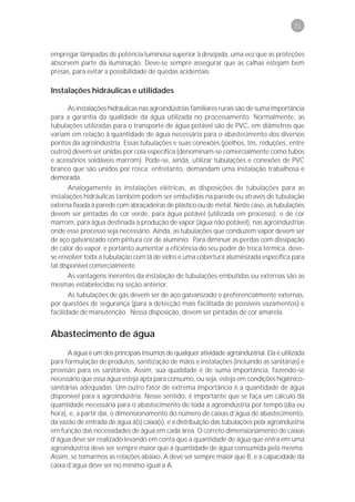31



empregar lâmpadas de potência luminosa superior à desejada, uma vez que as proteções
absorvem parte da iluminação. Deve-se sempre assegurar que as calhas estejam bem
presas, para evitar a possibilidade de quedas acidentais.

Instalações hidráulicas e utilidades

      As instalações hidráulicas nas agroindústrias familiares rurais são de suma importância
para a garantia da qualidade da água utilizada no processamento. Normalmente, as
tubulações utilizadas para o transporte de água potável são de PVC, em diâmetros que
variam em relação à quantidade de água necessária para o abastecimento dos diversos
pontos da agroindústria. Essas tubulações e suas conexões (joelhos, tês, reduções, entre
outros) devem ser unidas por cola específica (denominam-se comercialmente como tubos
e acessórios soldáveis marrom). Pode-se, ainda, utilizar tubulações e conexões de PVC
branco que são unidos por rosca; entretanto, demandam uma instalação trabalhosa e
demorada.
       Analogamente às instalações elétricas, as disposições de tubulações para as
instalações hidráulicas também podem ser embutidas na parede ou através de tubulação
externa fixada à parede com abraçadeiras de plástico ou de metal. Neste caso, as tubulações
devem ser pintadas de cor verde, para água potável (utilizada em processo), e de cor
marrom, para água destinada à produção de vapor (água não potável), nas agroindústrias
onde esse processo seja necessário. Ainda, as tubulações que conduzem vapor devem ser
de aço galvanizado com pintura cor de alumínio. Para diminuir as perdas com dissipação
de calor do vapor, e portanto aumentar a eficiência do seu poder de troca térmica, deve-
se envolver toda a tubulação com lã de vidro e uma cobertura aluminizada específica para
tal disponível comercialmente.
    As vantagens inerentes da instalação de tubulações embutidas ou externas são as
mesmas estabelecidas na seção anterior.
       As tubulações de gás devem ser de aço galvanizado e preferencialmente externas,
por questões de segurança (para a detecção mais facilitada de possíveis vazamentos) e
facilidade de manutenção. Nessa disposição, devem ser pintadas de cor amarela.


Abastecimento de água
      A água é um dos principais insumos de qualquer atividade agroindustrial. Ela é utilizada
para formulação de produtos, sanitização de mãos e instalações (incluindo as sanitárias) e
provisão para os sanitários. Assim, sua qualidade é de suma importância, fazendo-se
necessário que essa água esteja apta para consumo, ou seja, esteja em condições higiênico-
sanitárias adequadas. Um outro fator de extrema importância é a quantidade de água
disponível para a agroindústria. Nesse sentido, é importante que se faça um cálculo da
quantidade necessária para o abastecimento de toda a agroindústria por tempo (dia ou
hora), e, a partir daí, o dimensionamento do número de caixas d’água de abastecimento,
da vazão de entrada de água à(s) caixa(s), e a distribuição das tubulações pela agroindústria
em função das necessidades de água em cada área. O correto dimensionamento de caixas
d’água deve ser realizado levando em conta que a quantidade de água que entra em uma
agroindústria deve ser sempre maior que a quantidade de água consumida pela mesma.
Assim, se tomarmos as relações abaixo, A deve ser sempre maior que B, e a capacidade da
caixa d’água deve ser no mínimo igual a A.
 
