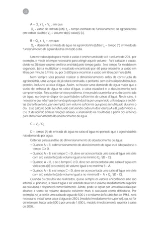 32



      A = QE x tU + VC , em que
     QE = vazão de entrada (L/h), tU = tempo estimado de funcionamento da agroindústria
em todo o dia (h) e VC = volume da(s) caixa(s) (L).

      B = QS x tU =, em que
      QS = demanda estimada de água na agroindústria (L/h) e tU = tempo (h) estimado de
funcionamento da agroindústria em todo o dia.

       Um método rápido para medir a vazão é encher um balde até o volume de 20 L, por
exemplo, e medir o tempo necessário para atingir aquele volume. Para calcular a vazão,
divide-se 20 (ou o volume em litros enchido) pelo tempo gasto. Se o tempo for medido em
segundos, basta multiplicar o resultado encontrado por 60 para encontrar a vazão em
litros por minuto (L/min), ou por 3.600 para encontrar a vazão em litros por hora (L/h).
       Nem sempre será possível realizar o dimensionamento antes da construção da
agroindústria, uma vez que ela já estará construída, e portanto, com as instalações hidráulicas
prontas, inclusive a caixa d’água. Assim, se houver uma demanda de água maior que a
vazão de entrada de água na caixa d’água, a caixa esvaziará e o abastecimento será
comprometido. Para contornar esse problema, é necessário aumentar a vazão de entrada
de água, ou deve-se dispor de quantidades suficientes de caixas d’água. Neste caso, é
necessário que não haja demanda pela agroindústria por um período utilizado para enchê-
las (durante a noite, por exemplo) com volume suficiente que possa ser utilizado durante o
dia. Esse cálculo pode ser efetuado calculando cada um dos valores A e B, já definidos e,
C e D, de acordo com as relações abaixo, e analisando os resultados a partir dos critérios
para dimensionamento do abastecimento de água.

      C = V C / QE

     D = tempo (h) de entrada de água na caixa d’água no período que a agroindústria
não demanda por água.
      Critérios para a análise do dimensionamento do abastecimento de água:
      • Quando A > B, o dimensionamento de abastecimento de água está adequado se o
        tempo C ≥ D.
      • Quando A > B, e o tempo C < D, deve ser acrescentada uma caixa d’água em série
        com a(s) existente(s) de volume igual a no mínimo Qs / (D – C).
      • Quando A < B, e se o tempo C ≥ D, deve ser acrescentada uma caixa d’água em
        série com a(s) existente(s) de volume igual a no mínimo B – A.
      • Quando A < B, e o tempo C < D, deve ser acrescentada uma caixa d’água em série
        com a(s) existente(s) de volume igual a no mínimo B – A + Qs / (D – C).
       Quando os cálculos são realizados, quase sempre os valores encontrados não são
inteiros, e, portanto, a caixa d’água a ser utilizada deve ter o volume imediatamente superior
ao calculado e disponível comercialmente. Ainda, pode-se optar por uma nova caixa que
alcance a soma do volume daquela existente mais o calculado como deficitário. Por
exemplo, se já existir uma caixa de água de 500 L e o volume deficitário for de 196 L, será
necessário incluir uma caixa d’água de 250 L (modelo imediatamente superior), ou, se for
de interesse, trocar a de 500 L por uma de 1.000 L, modelo imediatamente superior à caixa
de 500 L.
 