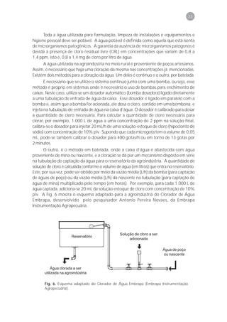 33



      Toda a água utilizada para formulação, limpeza de instalações e equipamentos e
higiene pessoal deve ser potável. A água potável é definida como aquela que está isenta
de microrganismos patogênicos. A garantia da ausência de microrganismos patógenos é
devida à presença de cloro residual livre (CRL) em concentrações que variam de 0,8 a
1,4 ppm, isto é, 0,8 a 1,4 mg de cloro por litro de água.
      A água utilizada na agroindústria no meio rural é proveniente de poços artesianos.
Assim, é necessário que haja uma cloração da mesma nas concentrações já mencionadas.
Existem dois métodos para a cloração da água. Um deles é contínuo e o outro, por batelada.
       É necessário que se utilize o sistema contínuo junto com uma bomba, ou seja, esse
método é próprio em sistemas onde é necessário o uso de bombas para enchimento de
caixas. Neste caso, utiliza-se um dosador automático (bomba dosadora) ligado diretamente
a uma tubulação de entrada de água da caixa. Esse dosador é ligado em paralelo com a
bomba e, assim que a bomba for acionada, ele dosa o cloro, contido em uma bombona, e
injeta na tubulação de entrada de água na caixa d’água. O dosador é calibrado para dosar
a quantidade de cloro necessária. Para calcular a quantidade de cloro necessária para
clorar, por exemplo, 1.000 L de água a uma concentração de 2 ppm na solução final,
calibra-se o dosador para injetar 20 mL/h de uma solução-estoque de cloro (hipoclorito de
sódio) com concentração de 10% p/v. Supondo que cada microgota tem o volume de 0,05
mL, pode-se também calibrar o dosador para 400 gotas/h ou em torno de 13 gotas por
2 minutos.
       O outro, é o método em batelada, onde a caixa d’água é abastecida com água
proveniente de mina ou nascente, e a cloração se dá por um mecanismo disposto em série
na tubulação de captação da água para o reservatório da agroindústria. A quantidade de
solução de cloro é calculada conforme o volume de água (em litros) que entra no reservatório.
Este, por sua vez, pode ser obtido por meio da vazão média (L/h) da bomba (para captação
de águas de poço) ou da vazão média (L/h) da nascente na tubulação (para captação de
água de mina) multiplicado pelo tempo (em horas). Por exemplo, para cada 1.000 L de
água captada, adiciona-se 20 mL da solução-estoque de cloro com concentração de 10%
p/v. A Fig. 6 mostra o esquema adaptado para a agroindústria do Clorador de Água
Embrapa, desenvolvido pelo pesquisador Antonio Pereira Novaes, da Embrapa
Instrumentação Agropecuária.




                                                  Solução de cloro a ser
                       Reservatório
                                                       adicionada

                                                                           Água de poço
                                                                            ou nascente


           Água clorada a ser
       utilizada na agroindústria

       Fig. 6. Esquema adaptado do Clorador de Água Embrapa (Embrapa Instrumentação
       Agropecuária).
 